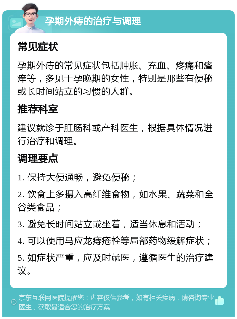 孕期外痔的治疗与调理 常见症状 孕期外痔的常见症状包括肿胀、充血、疼痛和瘙痒等，多见于孕晚期的女性，特别是那些有便秘或长时间站立的习惯的人群。 推荐科室 建议就诊于肛肠科或产科医生，根据具体情况进行治疗和调理。 调理要点 1. 保持大便通畅，避免便秘； 2. 饮食上多摄入高纤维食物，如水果、蔬菜和全谷类食品； 3. 避免长时间站立或坐着，适当休息和活动； 4. 可以使用马应龙痔疮栓等局部药物缓解症状； 5. 如症状严重，应及时就医，遵循医生的治疗建议。