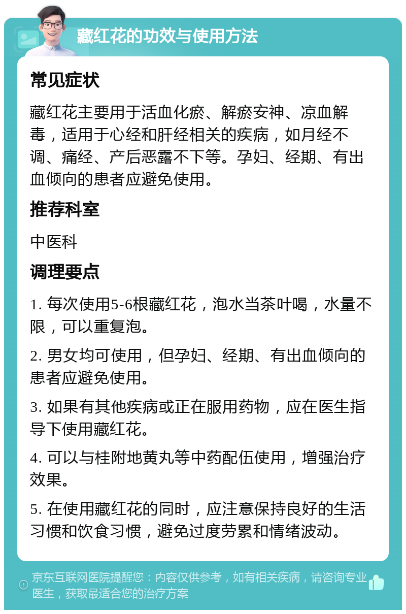 藏红花的功效与使用方法 常见症状 藏红花主要用于活血化瘀、解瘀安神、凉血解毒，适用于心经和肝经相关的疾病，如月经不调、痛经、产后恶露不下等。孕妇、经期、有出血倾向的患者应避免使用。 推荐科室 中医科 调理要点 1. 每次使用5-6根藏红花，泡水当茶叶喝，水量不限，可以重复泡。 2. 男女均可使用，但孕妇、经期、有出血倾向的患者应避免使用。 3. 如果有其他疾病或正在服用药物，应在医生指导下使用藏红花。 4. 可以与桂附地黄丸等中药配伍使用，增强治疗效果。 5. 在使用藏红花的同时，应注意保持良好的生活习惯和饮食习惯，避免过度劳累和情绪波动。