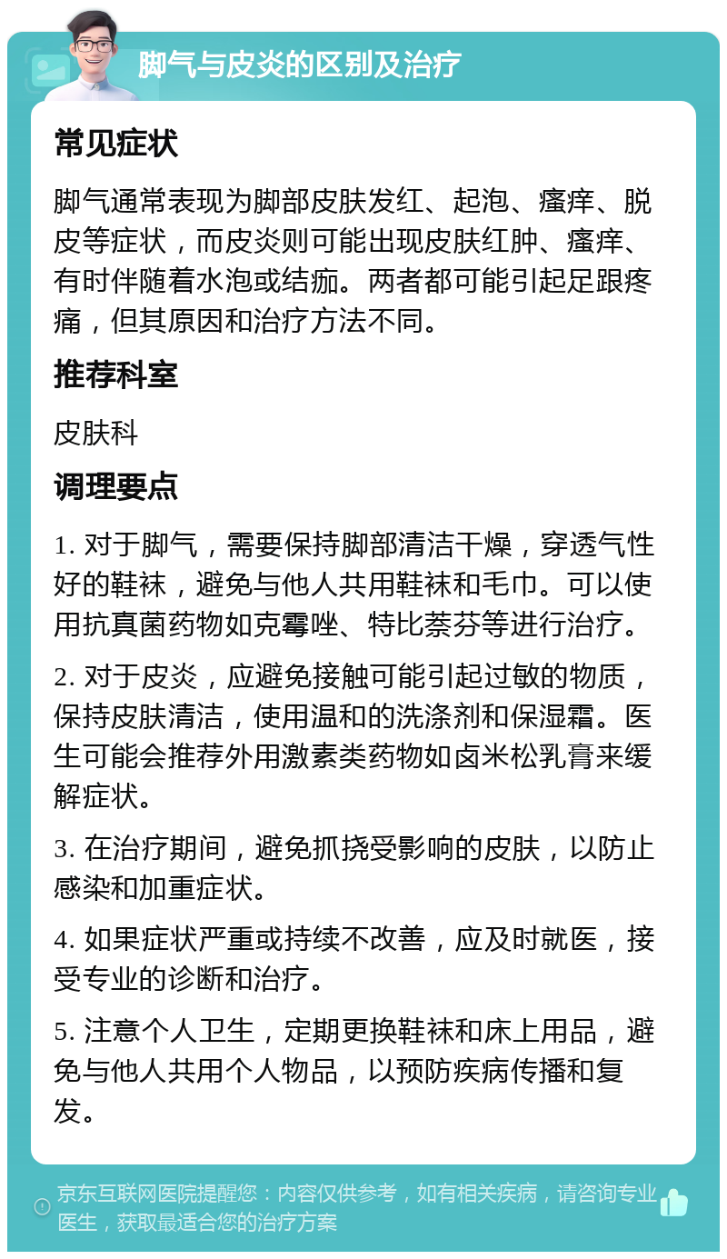 脚气与皮炎的区别及治疗 常见症状 脚气通常表现为脚部皮肤发红、起泡、瘙痒、脱皮等症状，而皮炎则可能出现皮肤红肿、瘙痒、有时伴随着水泡或结痂。两者都可能引起足跟疼痛，但其原因和治疗方法不同。 推荐科室 皮肤科 调理要点 1. 对于脚气，需要保持脚部清洁干燥，穿透气性好的鞋袜，避免与他人共用鞋袜和毛巾。可以使用抗真菌药物如克霉唑、特比萘芬等进行治疗。 2. 对于皮炎，应避免接触可能引起过敏的物质，保持皮肤清洁，使用温和的洗涤剂和保湿霜。医生可能会推荐外用激素类药物如卤米松乳膏来缓解症状。 3. 在治疗期间，避免抓挠受影响的皮肤，以防止感染和加重症状。 4. 如果症状严重或持续不改善，应及时就医，接受专业的诊断和治疗。 5. 注意个人卫生，定期更换鞋袜和床上用品，避免与他人共用个人物品，以预防疾病传播和复发。