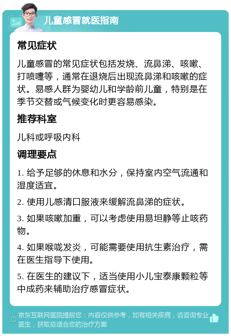 儿童感冒就医指南 常见症状 儿童感冒的常见症状包括发烧、流鼻涕、咳嗽、打喷嚏等，通常在退烧后出现流鼻涕和咳嗽的症状。易感人群为婴幼儿和学龄前儿童，特别是在季节交替或气候变化时更容易感染。 推荐科室 儿科或呼吸内科 调理要点 1. 给予足够的休息和水分，保持室内空气流通和湿度适宜。 2. 使用儿感清口服液来缓解流鼻涕的症状。 3. 如果咳嗽加重，可以考虑使用易坦静等止咳药物。 4. 如果喉咙发炎，可能需要使用抗生素治疗，需在医生指导下使用。 5. 在医生的建议下，适当使用小儿宝泰康颗粒等中成药来辅助治疗感冒症状。