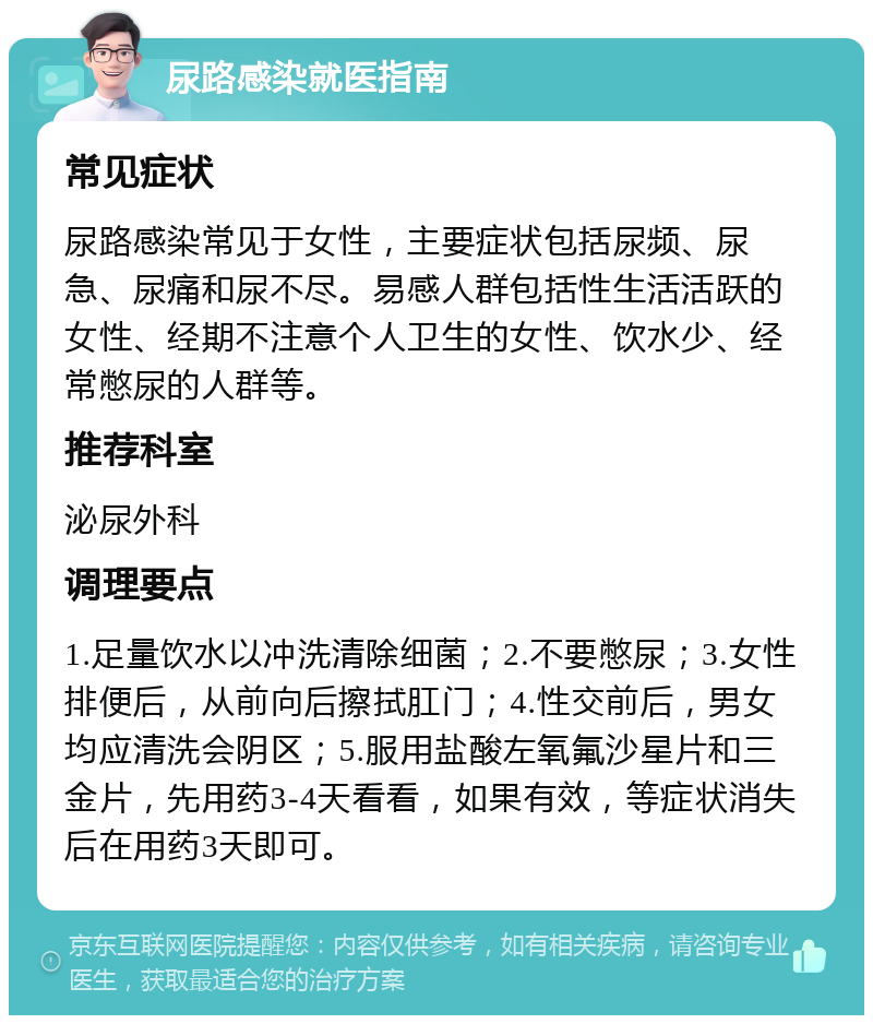 尿路感染就医指南 常见症状 尿路感染常见于女性，主要症状包括尿频、尿急、尿痛和尿不尽。易感人群包括性生活活跃的女性、经期不注意个人卫生的女性、饮水少、经常憋尿的人群等。 推荐科室 泌尿外科 调理要点 1.足量饮水以冲洗清除细菌；2.不要憋尿；3.女性排便后，从前向后擦拭肛门；4.性交前后，男女均应清洗会阴区；5.服用盐酸左氧氟沙星片和三金片，先用药3-4天看看，如果有效，等症状消失后在用药3天即可。