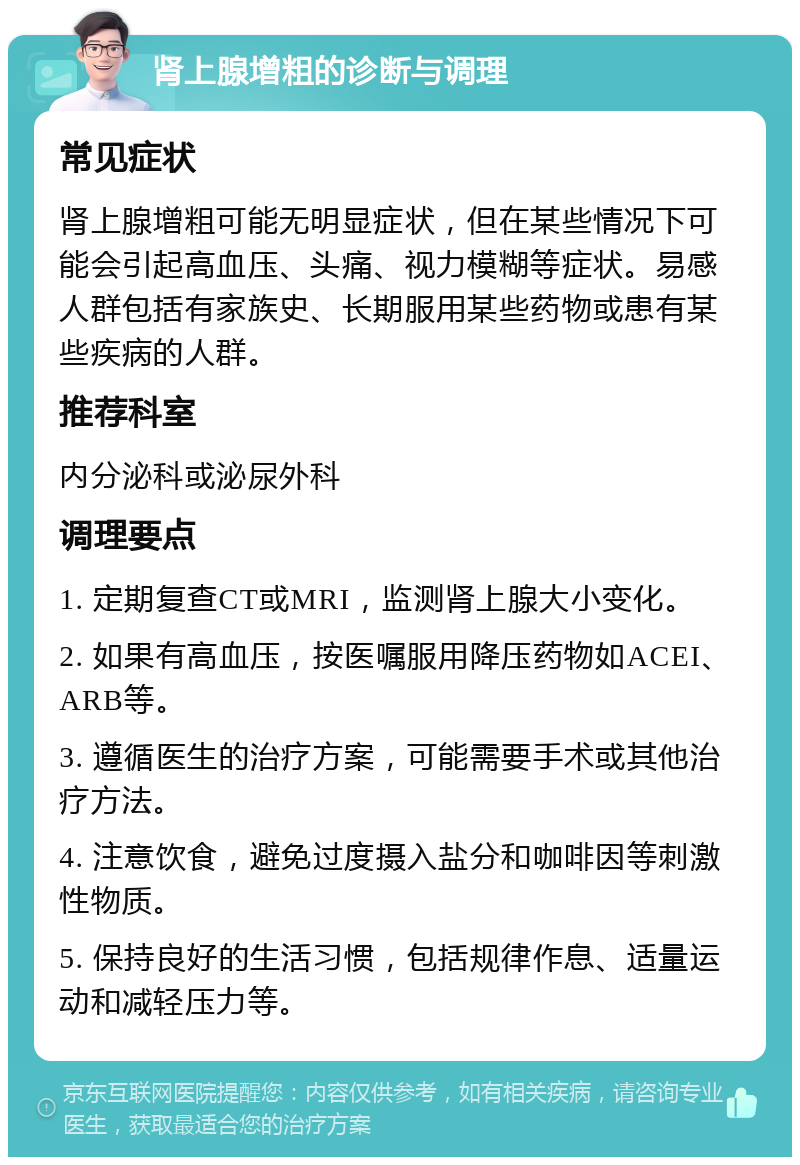 肾上腺增粗的诊断与调理 常见症状 肾上腺增粗可能无明显症状，但在某些情况下可能会引起高血压、头痛、视力模糊等症状。易感人群包括有家族史、长期服用某些药物或患有某些疾病的人群。 推荐科室 内分泌科或泌尿外科 调理要点 1. 定期复查CT或MRI，监测肾上腺大小变化。 2. 如果有高血压，按医嘱服用降压药物如ACEI、ARB等。 3. 遵循医生的治疗方案，可能需要手术或其他治疗方法。 4. 注意饮食，避免过度摄入盐分和咖啡因等刺激性物质。 5. 保持良好的生活习惯，包括规律作息、适量运动和减轻压力等。