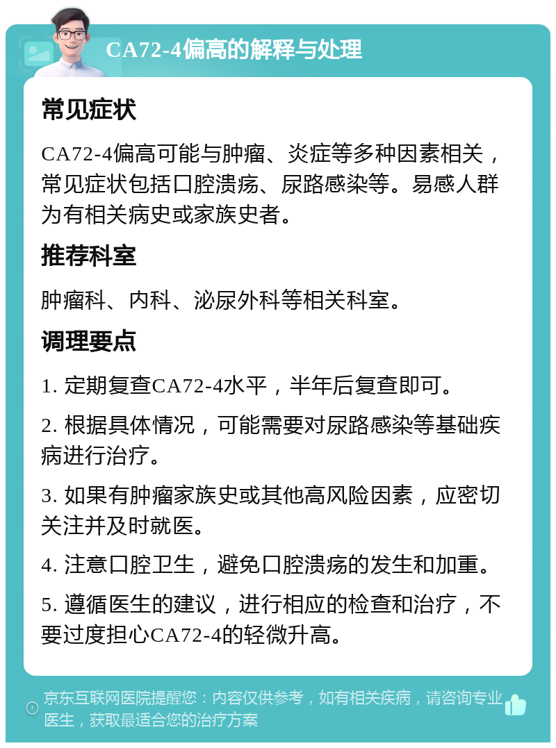 CA72-4偏高的解释与处理 常见症状 CA72-4偏高可能与肿瘤、炎症等多种因素相关，常见症状包括口腔溃疡、尿路感染等。易感人群为有相关病史或家族史者。 推荐科室 肿瘤科、内科、泌尿外科等相关科室。 调理要点 1. 定期复查CA72-4水平，半年后复查即可。 2. 根据具体情况，可能需要对尿路感染等基础疾病进行治疗。 3. 如果有肿瘤家族史或其他高风险因素，应密切关注并及时就医。 4. 注意口腔卫生，避免口腔溃疡的发生和加重。 5. 遵循医生的建议，进行相应的检查和治疗，不要过度担心CA72-4的轻微升高。