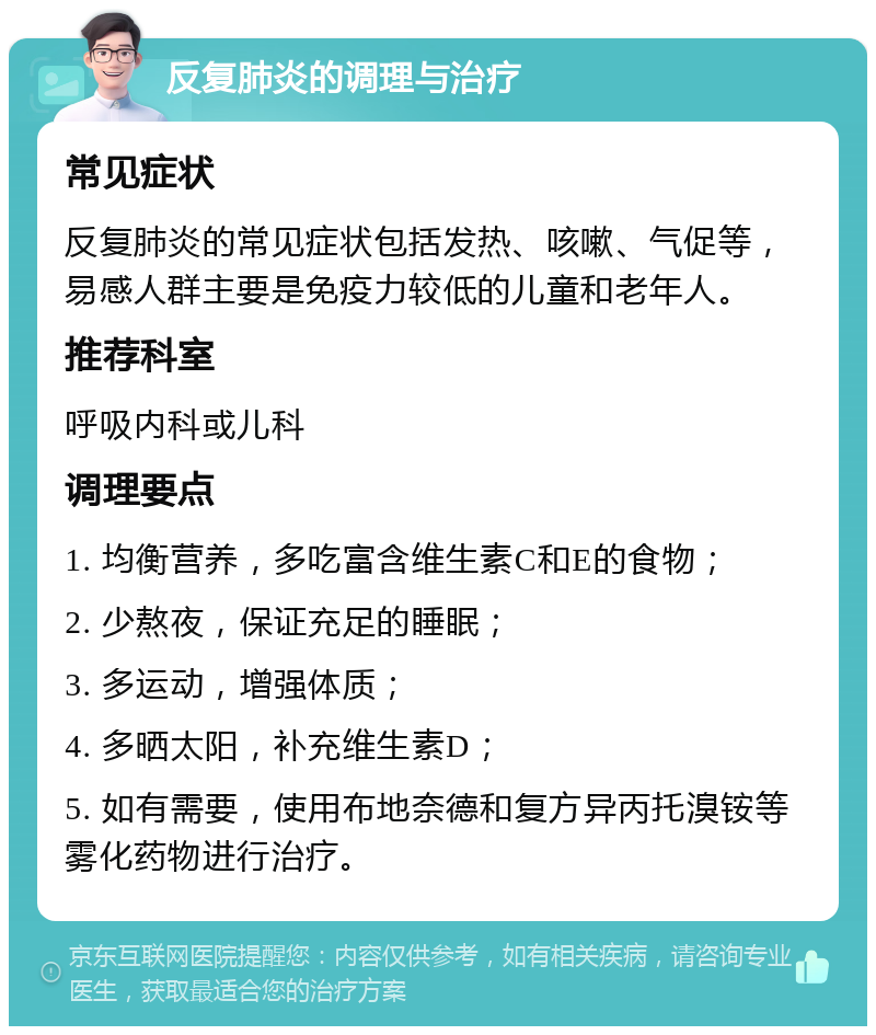 反复肺炎的调理与治疗 常见症状 反复肺炎的常见症状包括发热、咳嗽、气促等，易感人群主要是免疫力较低的儿童和老年人。 推荐科室 呼吸内科或儿科 调理要点 1. 均衡营养，多吃富含维生素C和E的食物； 2. 少熬夜，保证充足的睡眠； 3. 多运动，增强体质； 4. 多晒太阳，补充维生素D； 5. 如有需要，使用布地奈德和复方异丙托溴铵等雾化药物进行治疗。