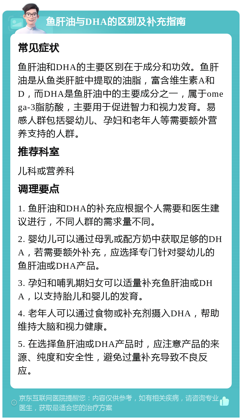 鱼肝油与DHA的区别及补充指南 常见症状 鱼肝油和DHA的主要区别在于成分和功效。鱼肝油是从鱼类肝脏中提取的油脂，富含维生素A和D，而DHA是鱼肝油中的主要成分之一，属于omega-3脂肪酸，主要用于促进智力和视力发育。易感人群包括婴幼儿、孕妇和老年人等需要额外营养支持的人群。 推荐科室 儿科或营养科 调理要点 1. 鱼肝油和DHA的补充应根据个人需要和医生建议进行，不同人群的需求量不同。 2. 婴幼儿可以通过母乳或配方奶中获取足够的DHA，若需要额外补充，应选择专门针对婴幼儿的鱼肝油或DHA产品。 3. 孕妇和哺乳期妇女可以适量补充鱼肝油或DHA，以支持胎儿和婴儿的发育。 4. 老年人可以通过食物或补充剂摄入DHA，帮助维持大脑和视力健康。 5. 在选择鱼肝油或DHA产品时，应注意产品的来源、纯度和安全性，避免过量补充导致不良反应。