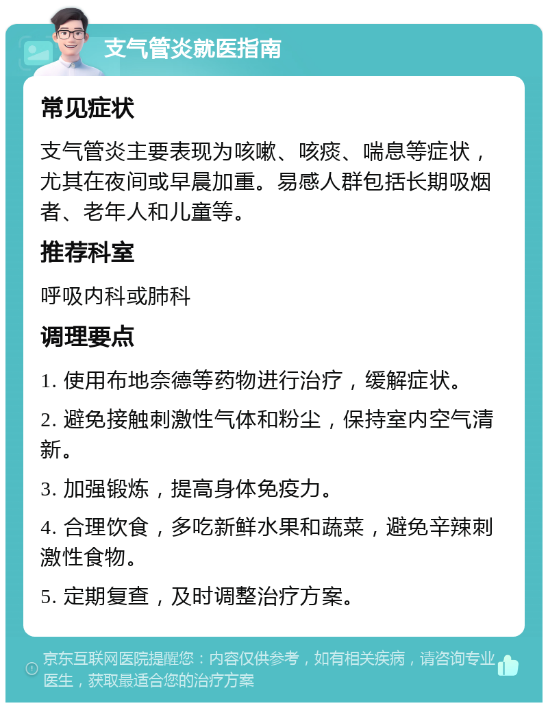 支气管炎就医指南 常见症状 支气管炎主要表现为咳嗽、咳痰、喘息等症状，尤其在夜间或早晨加重。易感人群包括长期吸烟者、老年人和儿童等。 推荐科室 呼吸内科或肺科 调理要点 1. 使用布地奈德等药物进行治疗，缓解症状。 2. 避免接触刺激性气体和粉尘，保持室内空气清新。 3. 加强锻炼，提高身体免疫力。 4. 合理饮食，多吃新鲜水果和蔬菜，避免辛辣刺激性食物。 5. 定期复查，及时调整治疗方案。