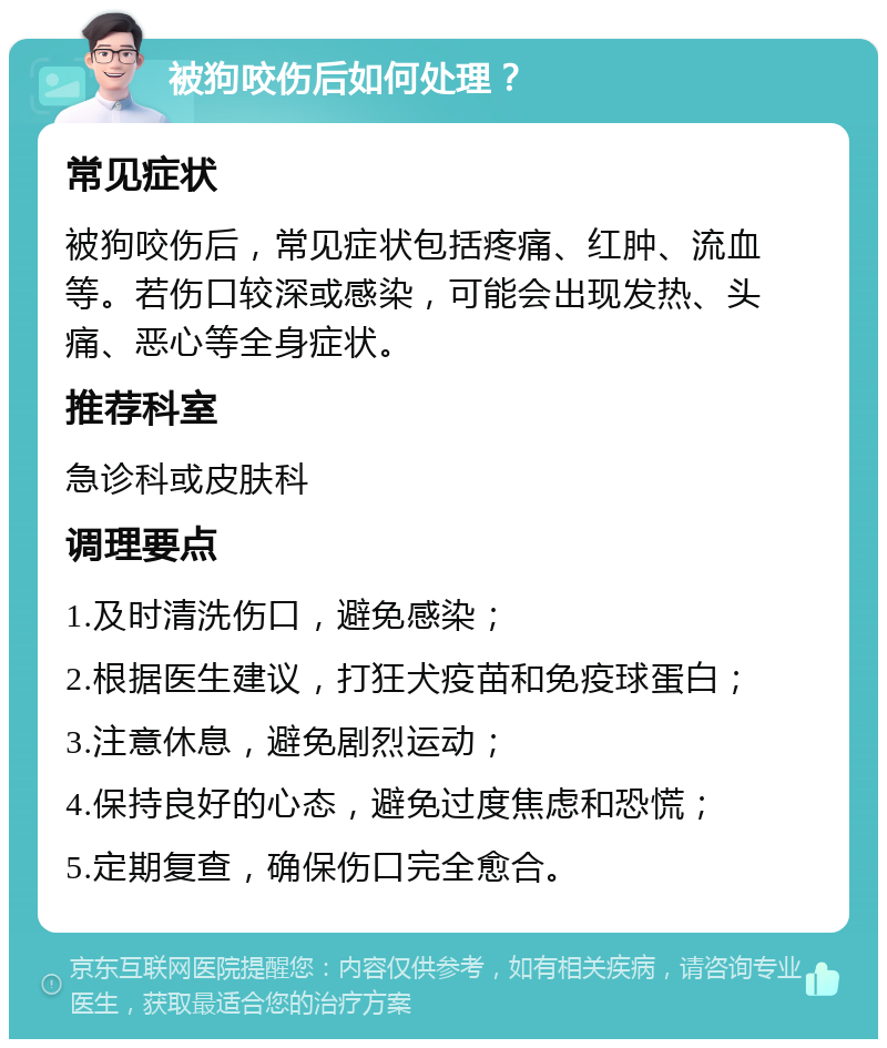 被狗咬伤后如何处理？ 常见症状 被狗咬伤后，常见症状包括疼痛、红肿、流血等。若伤口较深或感染，可能会出现发热、头痛、恶心等全身症状。 推荐科室 急诊科或皮肤科 调理要点 1.及时清洗伤口，避免感染； 2.根据医生建议，打狂犬疫苗和免疫球蛋白； 3.注意休息，避免剧烈运动； 4.保持良好的心态，避免过度焦虑和恐慌； 5.定期复查，确保伤口完全愈合。