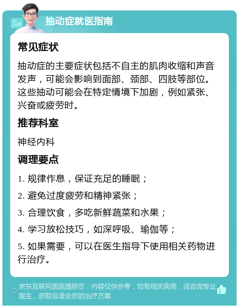 抽动症就医指南 常见症状 抽动症的主要症状包括不自主的肌肉收缩和声音发声，可能会影响到面部、颈部、四肢等部位。这些抽动可能会在特定情境下加剧，例如紧张、兴奋或疲劳时。 推荐科室 神经内科 调理要点 1. 规律作息，保证充足的睡眠； 2. 避免过度疲劳和精神紧张； 3. 合理饮食，多吃新鲜蔬菜和水果； 4. 学习放松技巧，如深呼吸、瑜伽等； 5. 如果需要，可以在医生指导下使用相关药物进行治疗。