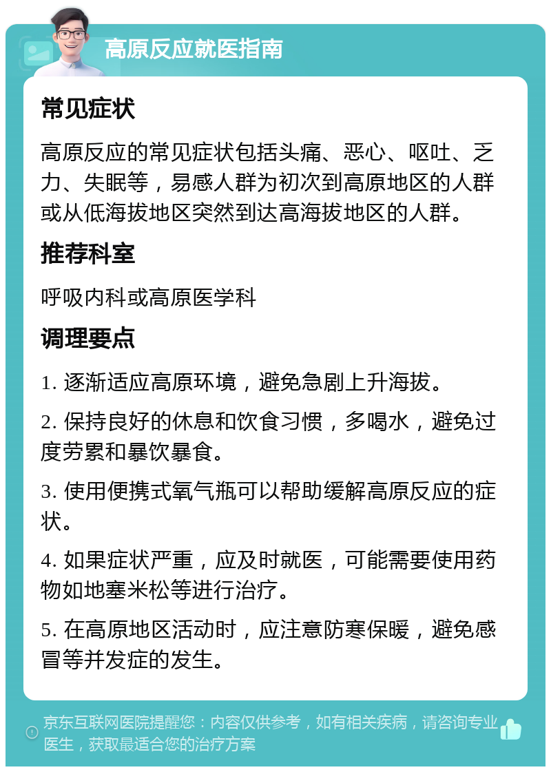 高原反应就医指南 常见症状 高原反应的常见症状包括头痛、恶心、呕吐、乏力、失眠等，易感人群为初次到高原地区的人群或从低海拔地区突然到达高海拔地区的人群。 推荐科室 呼吸内科或高原医学科 调理要点 1. 逐渐适应高原环境，避免急剧上升海拔。 2. 保持良好的休息和饮食习惯，多喝水，避免过度劳累和暴饮暴食。 3. 使用便携式氧气瓶可以帮助缓解高原反应的症状。 4. 如果症状严重，应及时就医，可能需要使用药物如地塞米松等进行治疗。 5. 在高原地区活动时，应注意防寒保暖，避免感冒等并发症的发生。