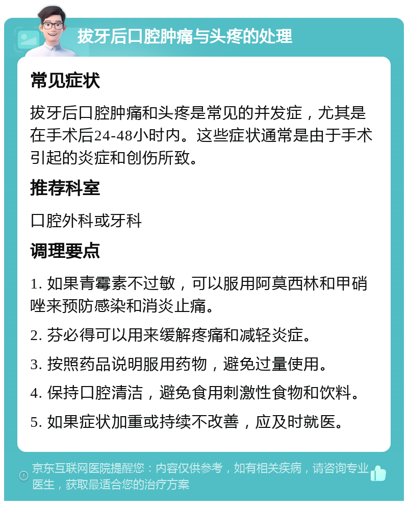 拔牙后口腔肿痛与头疼的处理 常见症状 拔牙后口腔肿痛和头疼是常见的并发症，尤其是在手术后24-48小时内。这些症状通常是由于手术引起的炎症和创伤所致。 推荐科室 口腔外科或牙科 调理要点 1. 如果青霉素不过敏，可以服用阿莫西林和甲硝唑来预防感染和消炎止痛。 2. 芬必得可以用来缓解疼痛和减轻炎症。 3. 按照药品说明服用药物，避免过量使用。 4. 保持口腔清洁，避免食用刺激性食物和饮料。 5. 如果症状加重或持续不改善，应及时就医。