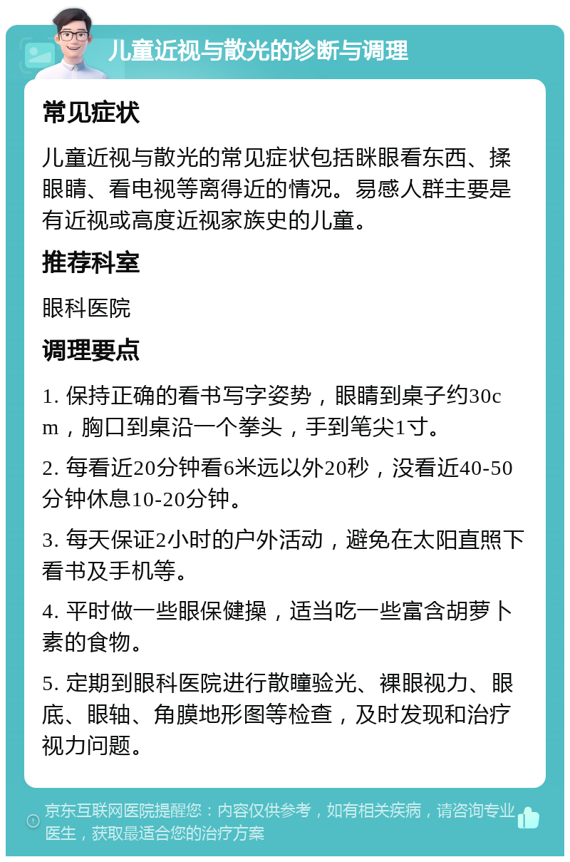 儿童近视与散光的诊断与调理 常见症状 儿童近视与散光的常见症状包括眯眼看东西、揉眼睛、看电视等离得近的情况。易感人群主要是有近视或高度近视家族史的儿童。 推荐科室 眼科医院 调理要点 1. 保持正确的看书写字姿势，眼睛到桌子约30cm，胸口到桌沿一个拳头，手到笔尖1寸。 2. 每看近20分钟看6米远以外20秒，没看近40-50分钟休息10-20分钟。 3. 每天保证2小时的户外活动，避免在太阳直照下看书及手机等。 4. 平时做一些眼保健操，适当吃一些富含胡萝卜素的食物。 5. 定期到眼科医院进行散瞳验光、裸眼视力、眼底、眼轴、角膜地形图等检查，及时发现和治疗视力问题。