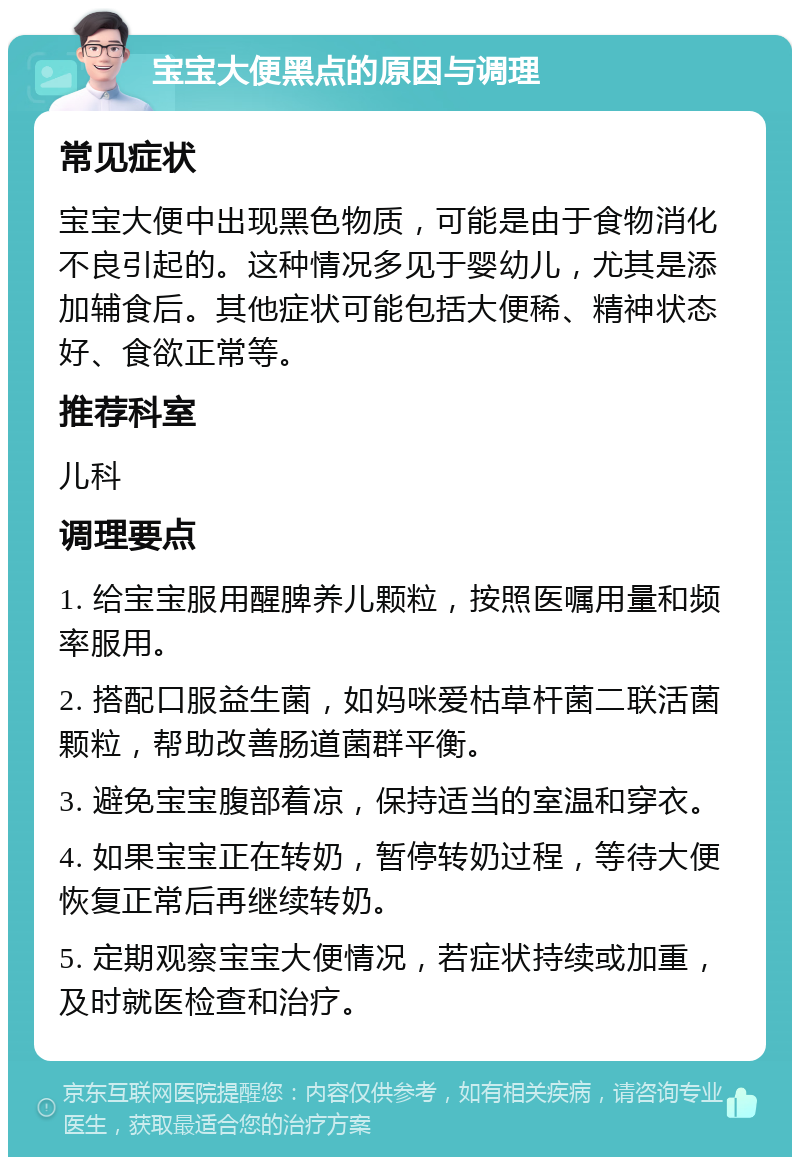 宝宝大便黑点的原因与调理 常见症状 宝宝大便中出现黑色物质，可能是由于食物消化不良引起的。这种情况多见于婴幼儿，尤其是添加辅食后。其他症状可能包括大便稀、精神状态好、食欲正常等。 推荐科室 儿科 调理要点 1. 给宝宝服用醒脾养儿颗粒，按照医嘱用量和频率服用。 2. 搭配口服益生菌，如妈咪爱枯草杆菌二联活菌颗粒，帮助改善肠道菌群平衡。 3. 避免宝宝腹部着凉，保持适当的室温和穿衣。 4. 如果宝宝正在转奶，暂停转奶过程，等待大便恢复正常后再继续转奶。 5. 定期观察宝宝大便情况，若症状持续或加重，及时就医检查和治疗。