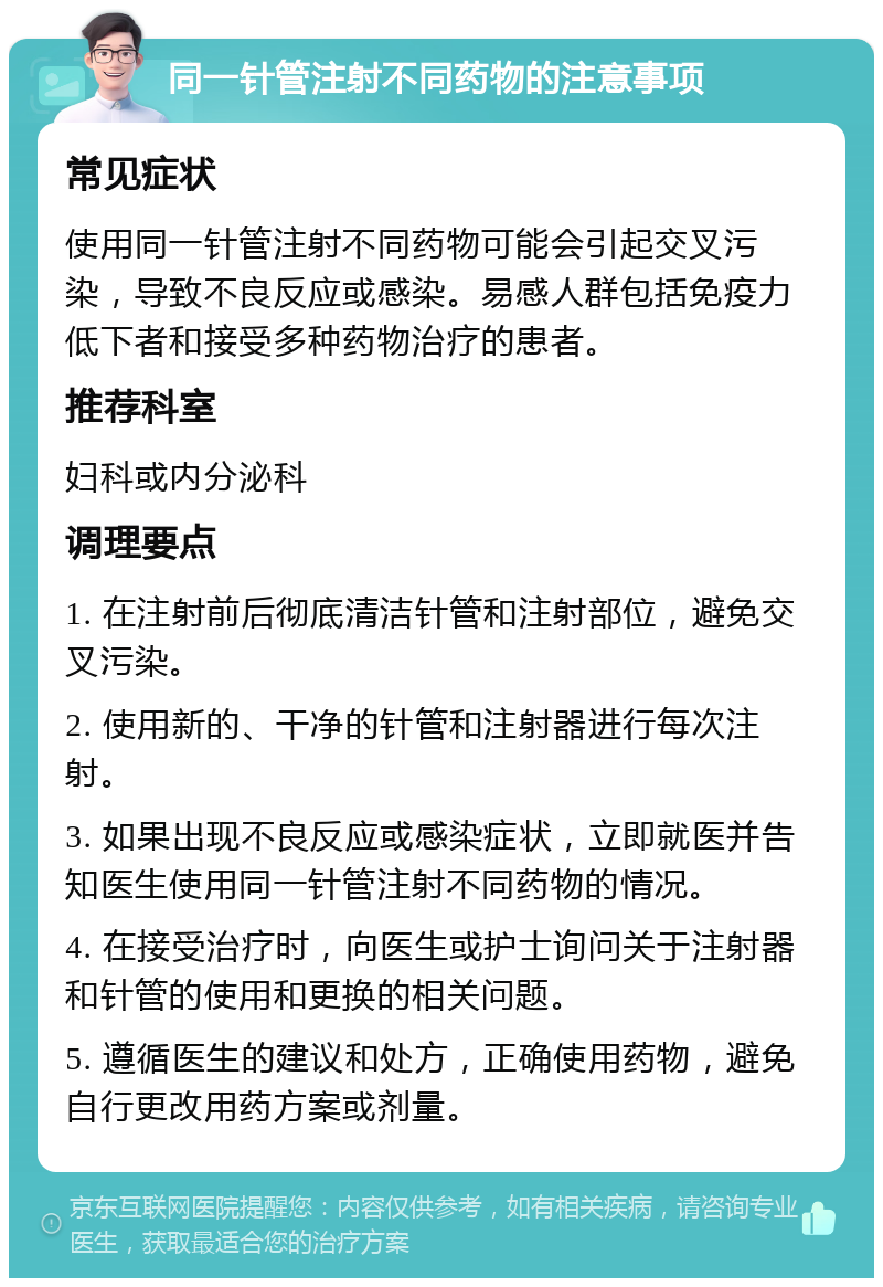 同一针管注射不同药物的注意事项 常见症状 使用同一针管注射不同药物可能会引起交叉污染，导致不良反应或感染。易感人群包括免疫力低下者和接受多种药物治疗的患者。 推荐科室 妇科或内分泌科 调理要点 1. 在注射前后彻底清洁针管和注射部位，避免交叉污染。 2. 使用新的、干净的针管和注射器进行每次注射。 3. 如果出现不良反应或感染症状，立即就医并告知医生使用同一针管注射不同药物的情况。 4. 在接受治疗时，向医生或护士询问关于注射器和针管的使用和更换的相关问题。 5. 遵循医生的建议和处方，正确使用药物，避免自行更改用药方案或剂量。