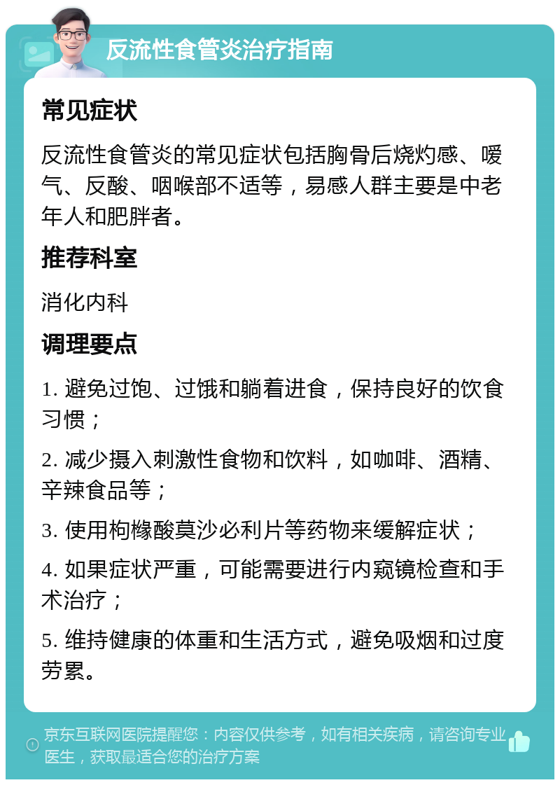 反流性食管炎治疗指南 常见症状 反流性食管炎的常见症状包括胸骨后烧灼感、嗳气、反酸、咽喉部不适等，易感人群主要是中老年人和肥胖者。 推荐科室 消化内科 调理要点 1. 避免过饱、过饿和躺着进食，保持良好的饮食习惯； 2. 减少摄入刺激性食物和饮料，如咖啡、酒精、辛辣食品等； 3. 使用枸橼酸莫沙必利片等药物来缓解症状； 4. 如果症状严重，可能需要进行内窥镜检查和手术治疗； 5. 维持健康的体重和生活方式，避免吸烟和过度劳累。