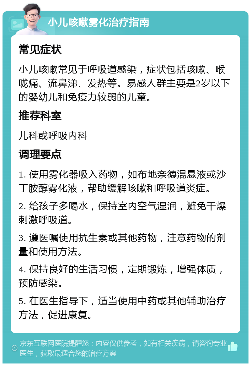 小儿咳嗽雾化治疗指南 常见症状 小儿咳嗽常见于呼吸道感染，症状包括咳嗽、喉咙痛、流鼻涕、发热等。易感人群主要是2岁以下的婴幼儿和免疫力较弱的儿童。 推荐科室 儿科或呼吸内科 调理要点 1. 使用雾化器吸入药物，如布地奈德混悬液或沙丁胺醇雾化液，帮助缓解咳嗽和呼吸道炎症。 2. 给孩子多喝水，保持室内空气湿润，避免干燥刺激呼吸道。 3. 遵医嘱使用抗生素或其他药物，注意药物的剂量和使用方法。 4. 保持良好的生活习惯，定期锻炼，增强体质，预防感染。 5. 在医生指导下，适当使用中药或其他辅助治疗方法，促进康复。