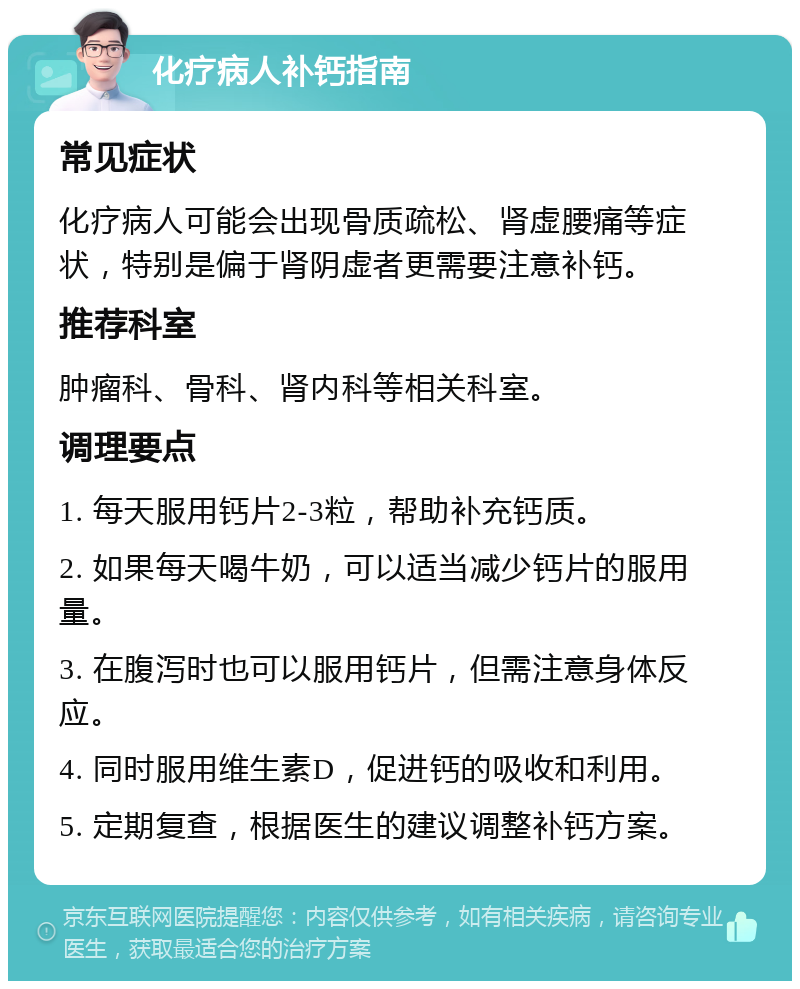 化疗病人补钙指南 常见症状 化疗病人可能会出现骨质疏松、肾虚腰痛等症状，特别是偏于肾阴虚者更需要注意补钙。 推荐科室 肿瘤科、骨科、肾内科等相关科室。 调理要点 1. 每天服用钙片2-3粒，帮助补充钙质。 2. 如果每天喝牛奶，可以适当减少钙片的服用量。 3. 在腹泻时也可以服用钙片，但需注意身体反应。 4. 同时服用维生素D，促进钙的吸收和利用。 5. 定期复查，根据医生的建议调整补钙方案。