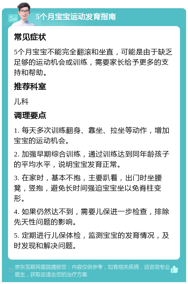 5个月宝宝运动发育指南 常见症状 5个月宝宝不能完全翻滚和坐直，可能是由于缺乏足够的运动机会或训练，需要家长给予更多的支持和帮助。 推荐科室 儿科 调理要点 1. 每天多次训练翻身、靠坐、拉坐等动作，增加宝宝的运动机会。 2. 加强早期综合训练，通过训练达到同年龄孩子的平均水平，说明宝宝发育正常。 3. 在家时，基本不抱，主要趴着，出门时坐腰凳，竖抱，避免长时间强迫宝宝坐以免脊柱变形。 4. 如果仍然达不到，需要儿保进一步检查，排除先天性问题的影响。 5. 定期进行儿保体检，监测宝宝的发育情况，及时发现和解决问题。