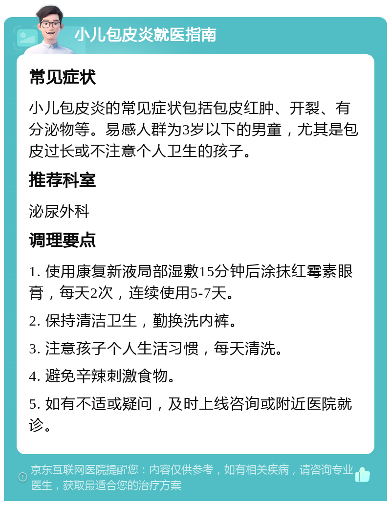 小儿包皮炎就医指南 常见症状 小儿包皮炎的常见症状包括包皮红肿、开裂、有分泌物等。易感人群为3岁以下的男童，尤其是包皮过长或不注意个人卫生的孩子。 推荐科室 泌尿外科 调理要点 1. 使用康复新液局部湿敷15分钟后涂抹红霉素眼膏，每天2次，连续使用5-7天。 2. 保持清洁卫生，勤换洗内裤。 3. 注意孩子个人生活习惯，每天清洗。 4. 避免辛辣刺激食物。 5. 如有不适或疑问，及时上线咨询或附近医院就诊。