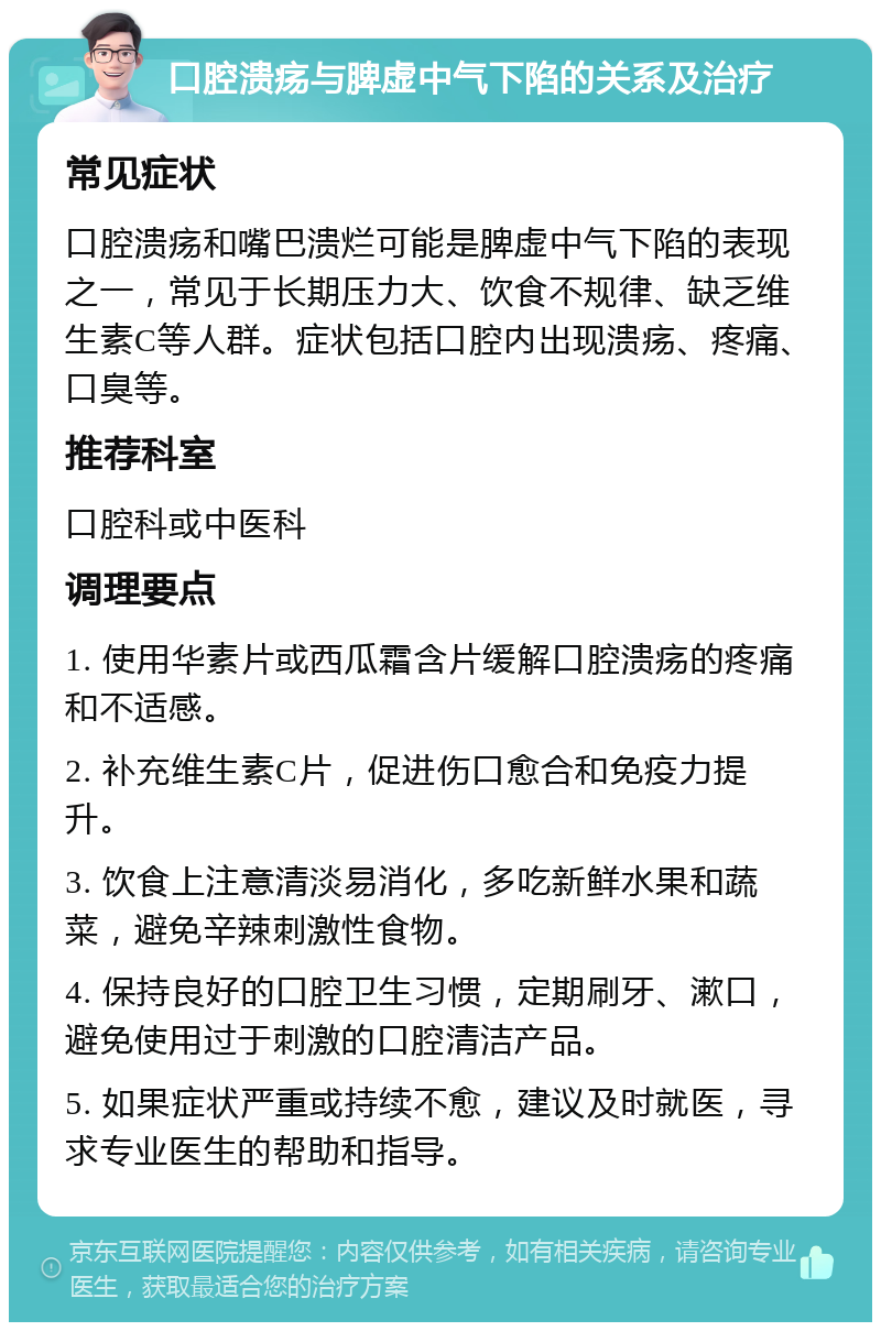 口腔溃疡与脾虚中气下陷的关系及治疗 常见症状 口腔溃疡和嘴巴溃烂可能是脾虚中气下陷的表现之一，常见于长期压力大、饮食不规律、缺乏维生素C等人群。症状包括口腔内出现溃疡、疼痛、口臭等。 推荐科室 口腔科或中医科 调理要点 1. 使用华素片或西瓜霜含片缓解口腔溃疡的疼痛和不适感。 2. 补充维生素C片，促进伤口愈合和免疫力提升。 3. 饮食上注意清淡易消化，多吃新鲜水果和蔬菜，避免辛辣刺激性食物。 4. 保持良好的口腔卫生习惯，定期刷牙、漱口，避免使用过于刺激的口腔清洁产品。 5. 如果症状严重或持续不愈，建议及时就医，寻求专业医生的帮助和指导。