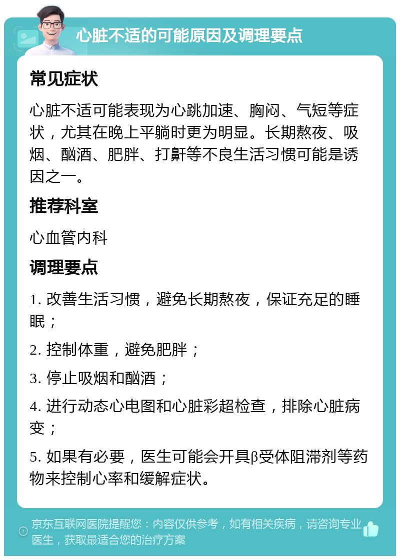 心脏不适的可能原因及调理要点 常见症状 心脏不适可能表现为心跳加速、胸闷、气短等症状，尤其在晚上平躺时更为明显。长期熬夜、吸烟、酗酒、肥胖、打鼾等不良生活习惯可能是诱因之一。 推荐科室 心血管内科 调理要点 1. 改善生活习惯，避免长期熬夜，保证充足的睡眠； 2. 控制体重，避免肥胖； 3. 停止吸烟和酗酒； 4. 进行动态心电图和心脏彩超检查，排除心脏病变； 5. 如果有必要，医生可能会开具β受体阻滞剂等药物来控制心率和缓解症状。