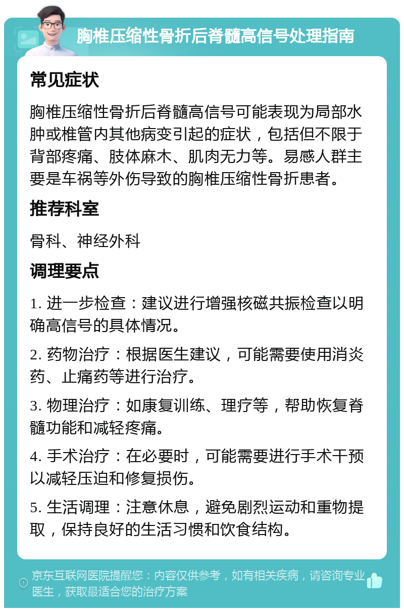 胸椎压缩性骨折后脊髓高信号处理指南 常见症状 胸椎压缩性骨折后脊髓高信号可能表现为局部水肿或椎管内其他病变引起的症状，包括但不限于背部疼痛、肢体麻木、肌肉无力等。易感人群主要是车祸等外伤导致的胸椎压缩性骨折患者。 推荐科室 骨科、神经外科 调理要点 1. 进一步检查：建议进行增强核磁共振检查以明确高信号的具体情况。 2. 药物治疗：根据医生建议，可能需要使用消炎药、止痛药等进行治疗。 3. 物理治疗：如康复训练、理疗等，帮助恢复脊髓功能和减轻疼痛。 4. 手术治疗：在必要时，可能需要进行手术干预以减轻压迫和修复损伤。 5. 生活调理：注意休息，避免剧烈运动和重物提取，保持良好的生活习惯和饮食结构。