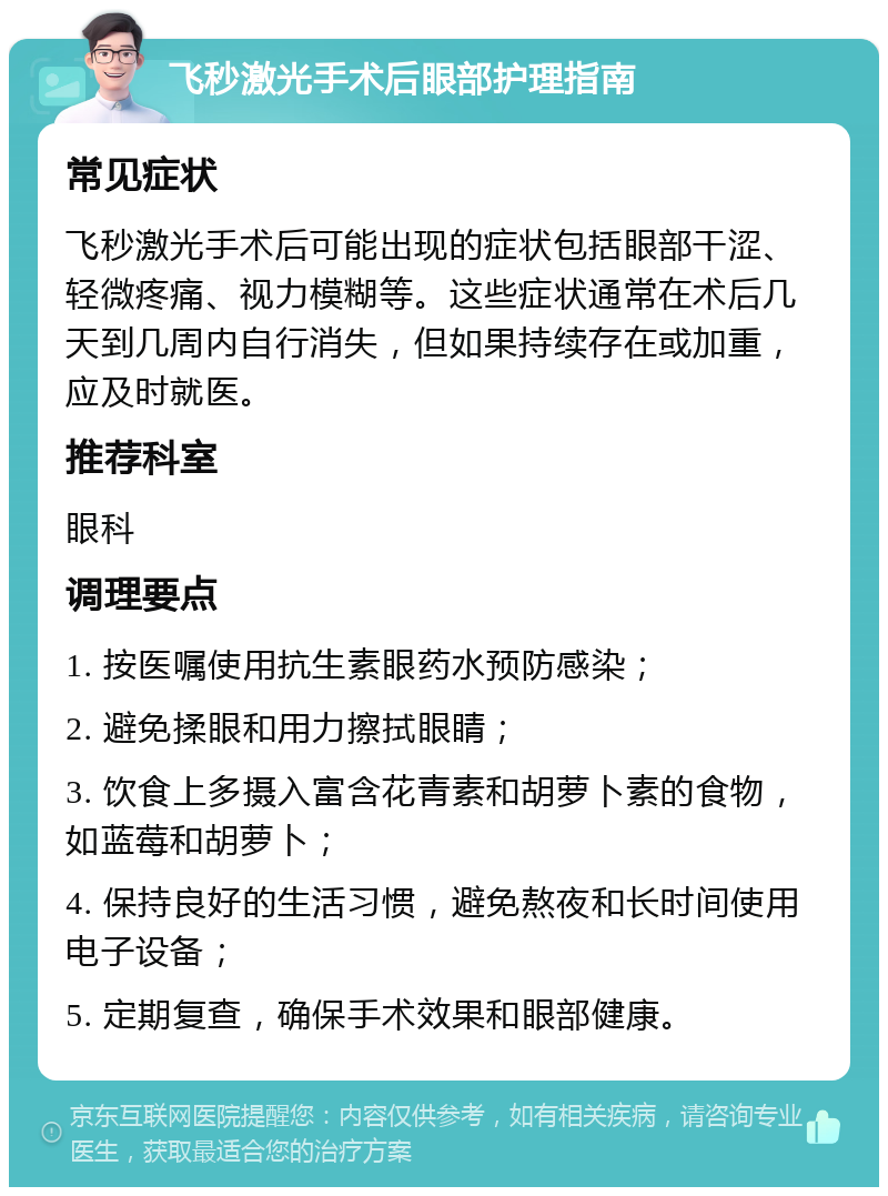 飞秒激光手术后眼部护理指南 常见症状 飞秒激光手术后可能出现的症状包括眼部干涩、轻微疼痛、视力模糊等。这些症状通常在术后几天到几周内自行消失，但如果持续存在或加重，应及时就医。 推荐科室 眼科 调理要点 1. 按医嘱使用抗生素眼药水预防感染； 2. 避免揉眼和用力擦拭眼睛； 3. 饮食上多摄入富含花青素和胡萝卜素的食物，如蓝莓和胡萝卜； 4. 保持良好的生活习惯，避免熬夜和长时间使用电子设备； 5. 定期复查，确保手术效果和眼部健康。