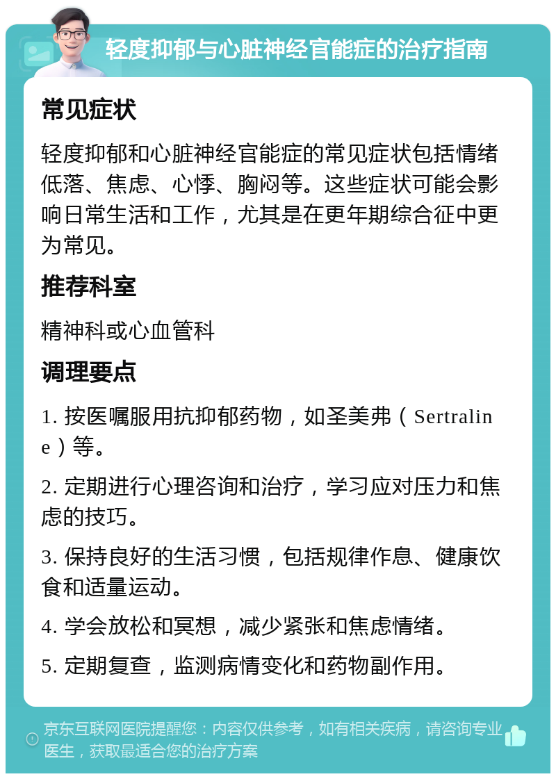 轻度抑郁与心脏神经官能症的治疗指南 常见症状 轻度抑郁和心脏神经官能症的常见症状包括情绪低落、焦虑、心悸、胸闷等。这些症状可能会影响日常生活和工作，尤其是在更年期综合征中更为常见。 推荐科室 精神科或心血管科 调理要点 1. 按医嘱服用抗抑郁药物，如圣美弗（Sertraline）等。 2. 定期进行心理咨询和治疗，学习应对压力和焦虑的技巧。 3. 保持良好的生活习惯，包括规律作息、健康饮食和适量运动。 4. 学会放松和冥想，减少紧张和焦虑情绪。 5. 定期复查，监测病情变化和药物副作用。