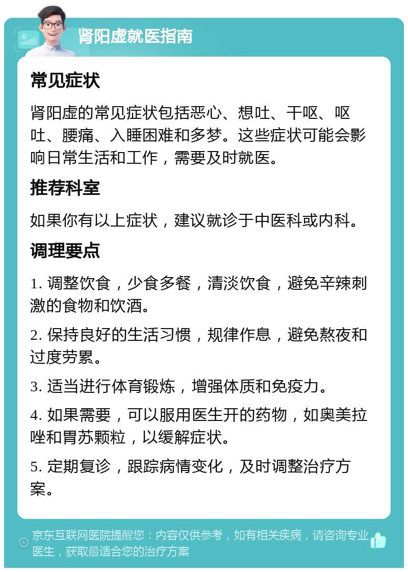 肾阳虚就医指南 常见症状 肾阳虚的常见症状包括恶心、想吐、干呕、呕吐、腰痛、入睡困难和多梦。这些症状可能会影响日常生活和工作，需要及时就医。 推荐科室 如果你有以上症状，建议就诊于中医科或内科。 调理要点 1. 调整饮食，少食多餐，清淡饮食，避免辛辣刺激的食物和饮酒。 2. 保持良好的生活习惯，规律作息，避免熬夜和过度劳累。 3. 适当进行体育锻炼，增强体质和免疫力。 4. 如果需要，可以服用医生开的药物，如奥美拉唑和胃苏颗粒，以缓解症状。 5. 定期复诊，跟踪病情变化，及时调整治疗方案。