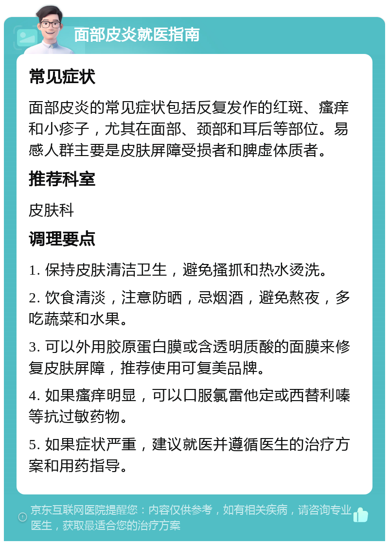 面部皮炎就医指南 常见症状 面部皮炎的常见症状包括反复发作的红斑、瘙痒和小疹子，尤其在面部、颈部和耳后等部位。易感人群主要是皮肤屏障受损者和脾虚体质者。 推荐科室 皮肤科 调理要点 1. 保持皮肤清洁卫生，避免搔抓和热水烫洗。 2. 饮食清淡，注意防晒，忌烟酒，避免熬夜，多吃蔬菜和水果。 3. 可以外用胶原蛋白膜或含透明质酸的面膜来修复皮肤屏障，推荐使用可复美品牌。 4. 如果瘙痒明显，可以口服氯雷他定或西替利嗪等抗过敏药物。 5. 如果症状严重，建议就医并遵循医生的治疗方案和用药指导。