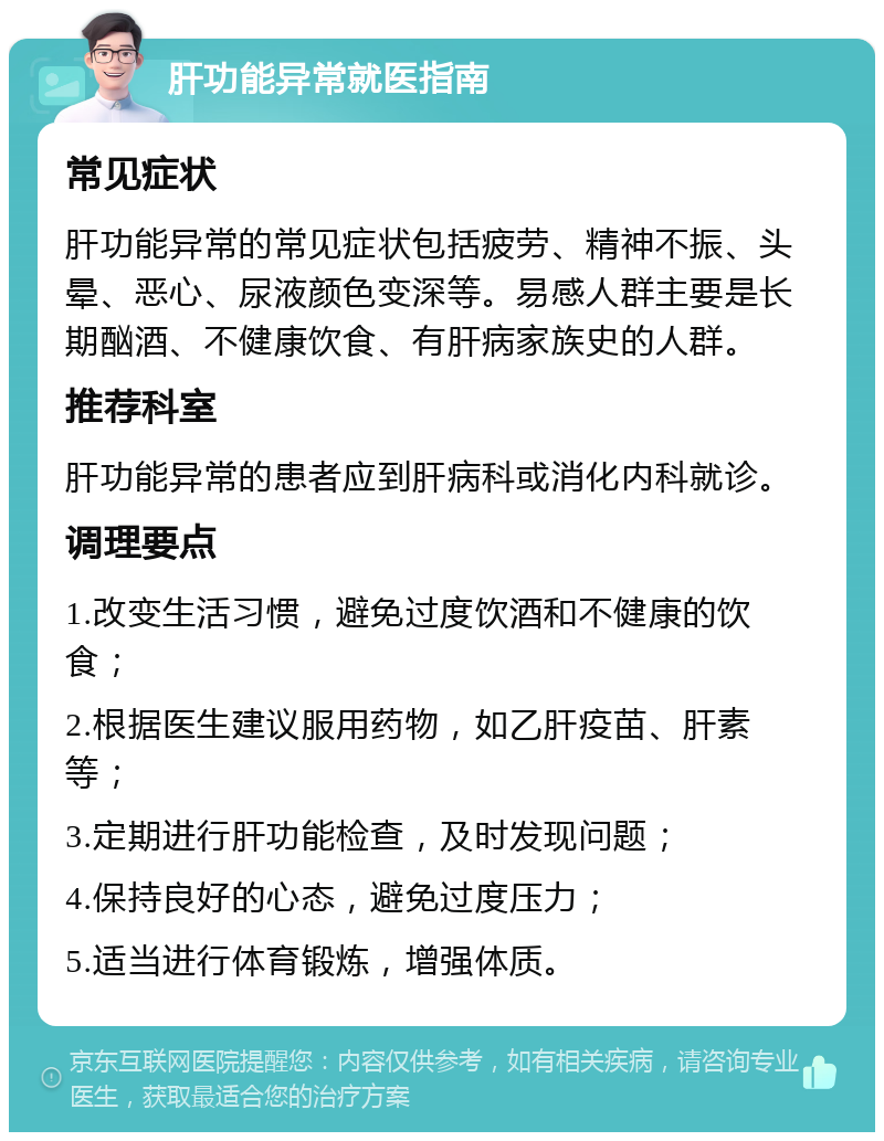 肝功能异常就医指南 常见症状 肝功能异常的常见症状包括疲劳、精神不振、头晕、恶心、尿液颜色变深等。易感人群主要是长期酗酒、不健康饮食、有肝病家族史的人群。 推荐科室 肝功能异常的患者应到肝病科或消化内科就诊。 调理要点 1.改变生活习惯，避免过度饮酒和不健康的饮食； 2.根据医生建议服用药物，如乙肝疫苗、肝素等； 3.定期进行肝功能检查，及时发现问题； 4.保持良好的心态，避免过度压力； 5.适当进行体育锻炼，增强体质。