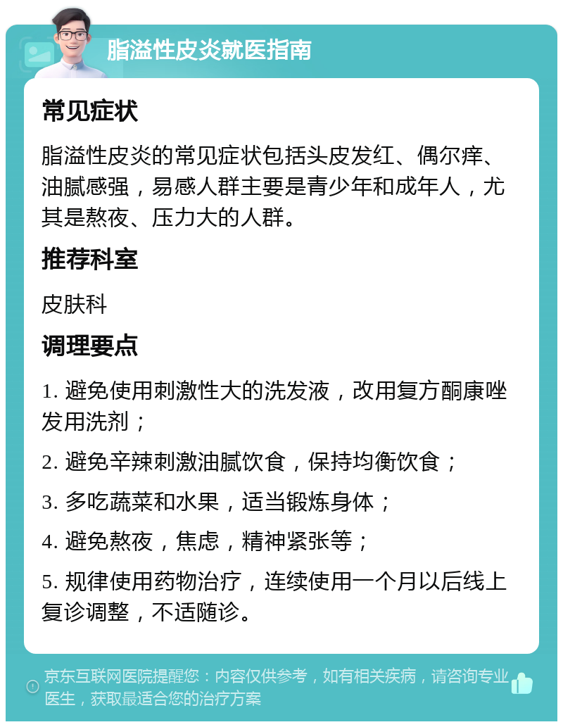 脂溢性皮炎就医指南 常见症状 脂溢性皮炎的常见症状包括头皮发红、偶尔痒、油腻感强，易感人群主要是青少年和成年人，尤其是熬夜、压力大的人群。 推荐科室 皮肤科 调理要点 1. 避免使用刺激性大的洗发液，改用复方酮康唑发用洗剂； 2. 避免辛辣刺激油腻饮食，保持均衡饮食； 3. 多吃蔬菜和水果，适当锻炼身体； 4. 避免熬夜，焦虑，精神紧张等； 5. 规律使用药物治疗，连续使用一个月以后线上复诊调整，不适随诊。