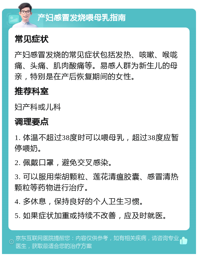 产妇感冒发烧喂母乳指南 常见症状 产妇感冒发烧的常见症状包括发热、咳嗽、喉咙痛、头痛、肌肉酸痛等。易感人群为新生儿的母亲，特别是在产后恢复期间的女性。 推荐科室 妇产科或儿科 调理要点 1. 体温不超过38度时可以喂母乳，超过38度应暂停喂奶。 2. 佩戴口罩，避免交叉感染。 3. 可以服用柴胡颗粒、莲花清瘟胶囊、感冒清热颗粒等药物进行治疗。 4. 多休息，保持良好的个人卫生习惯。 5. 如果症状加重或持续不改善，应及时就医。