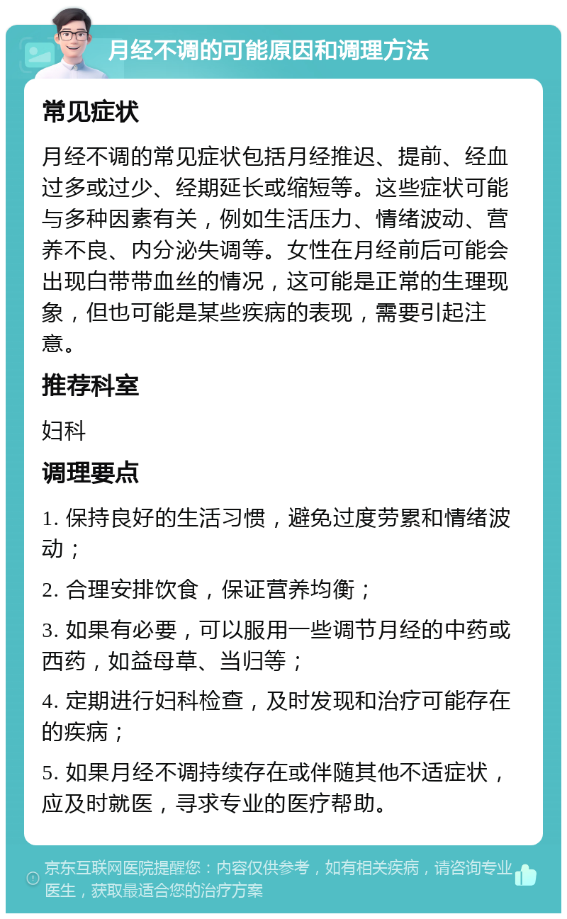 月经不调的可能原因和调理方法 常见症状 月经不调的常见症状包括月经推迟、提前、经血过多或过少、经期延长或缩短等。这些症状可能与多种因素有关，例如生活压力、情绪波动、营养不良、内分泌失调等。女性在月经前后可能会出现白带带血丝的情况，这可能是正常的生理现象，但也可能是某些疾病的表现，需要引起注意。 推荐科室 妇科 调理要点 1. 保持良好的生活习惯，避免过度劳累和情绪波动； 2. 合理安排饮食，保证营养均衡； 3. 如果有必要，可以服用一些调节月经的中药或西药，如益母草、当归等； 4. 定期进行妇科检查，及时发现和治疗可能存在的疾病； 5. 如果月经不调持续存在或伴随其他不适症状，应及时就医，寻求专业的医疗帮助。