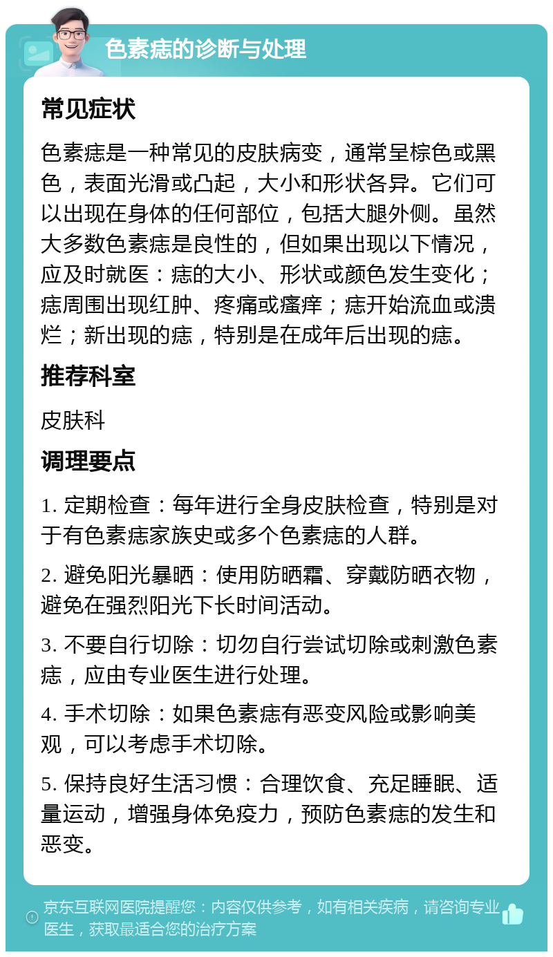 色素痣的诊断与处理 常见症状 色素痣是一种常见的皮肤病变，通常呈棕色或黑色，表面光滑或凸起，大小和形状各异。它们可以出现在身体的任何部位，包括大腿外侧。虽然大多数色素痣是良性的，但如果出现以下情况，应及时就医：痣的大小、形状或颜色发生变化；痣周围出现红肿、疼痛或瘙痒；痣开始流血或溃烂；新出现的痣，特别是在成年后出现的痣。 推荐科室 皮肤科 调理要点 1. 定期检查：每年进行全身皮肤检查，特别是对于有色素痣家族史或多个色素痣的人群。 2. 避免阳光暴晒：使用防晒霜、穿戴防晒衣物，避免在强烈阳光下长时间活动。 3. 不要自行切除：切勿自行尝试切除或刺激色素痣，应由专业医生进行处理。 4. 手术切除：如果色素痣有恶变风险或影响美观，可以考虑手术切除。 5. 保持良好生活习惯：合理饮食、充足睡眠、适量运动，增强身体免疫力，预防色素痣的发生和恶变。