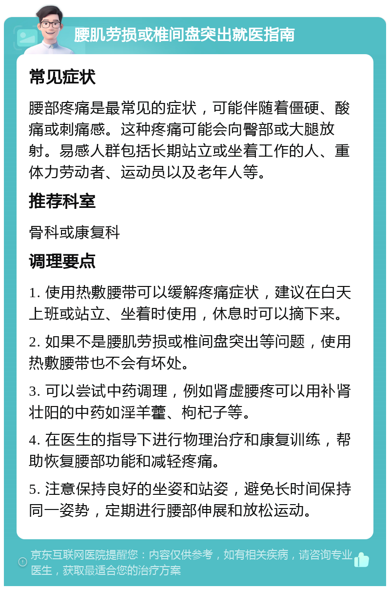 腰肌劳损或椎间盘突出就医指南 常见症状 腰部疼痛是最常见的症状，可能伴随着僵硬、酸痛或刺痛感。这种疼痛可能会向臀部或大腿放射。易感人群包括长期站立或坐着工作的人、重体力劳动者、运动员以及老年人等。 推荐科室 骨科或康复科 调理要点 1. 使用热敷腰带可以缓解疼痛症状，建议在白天上班或站立、坐着时使用，休息时可以摘下来。 2. 如果不是腰肌劳损或椎间盘突出等问题，使用热敷腰带也不会有坏处。 3. 可以尝试中药调理，例如肾虚腰疼可以用补肾壮阳的中药如淫羊藿、枸杞子等。 4. 在医生的指导下进行物理治疗和康复训练，帮助恢复腰部功能和减轻疼痛。 5. 注意保持良好的坐姿和站姿，避免长时间保持同一姿势，定期进行腰部伸展和放松运动。