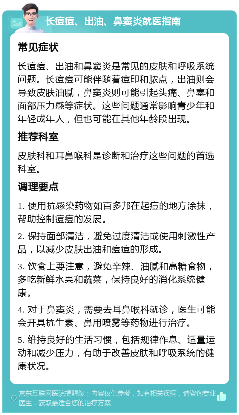 长痘痘、出油、鼻窦炎就医指南 常见症状 长痘痘、出油和鼻窦炎是常见的皮肤和呼吸系统问题。长痘痘可能伴随着痘印和脓点，出油则会导致皮肤油腻，鼻窦炎则可能引起头痛、鼻塞和面部压力感等症状。这些问题通常影响青少年和年轻成年人，但也可能在其他年龄段出现。 推荐科室 皮肤科和耳鼻喉科是诊断和治疗这些问题的首选科室。 调理要点 1. 使用抗感染药物如百多邦在起痘的地方涂抹，帮助控制痘痘的发展。 2. 保持面部清洁，避免过度清洁或使用刺激性产品，以减少皮肤出油和痘痘的形成。 3. 饮食上要注意，避免辛辣、油腻和高糖食物，多吃新鲜水果和蔬菜，保持良好的消化系统健康。 4. 对于鼻窦炎，需要去耳鼻喉科就诊，医生可能会开具抗生素、鼻用喷雾等药物进行治疗。 5. 维持良好的生活习惯，包括规律作息、适量运动和减少压力，有助于改善皮肤和呼吸系统的健康状况。