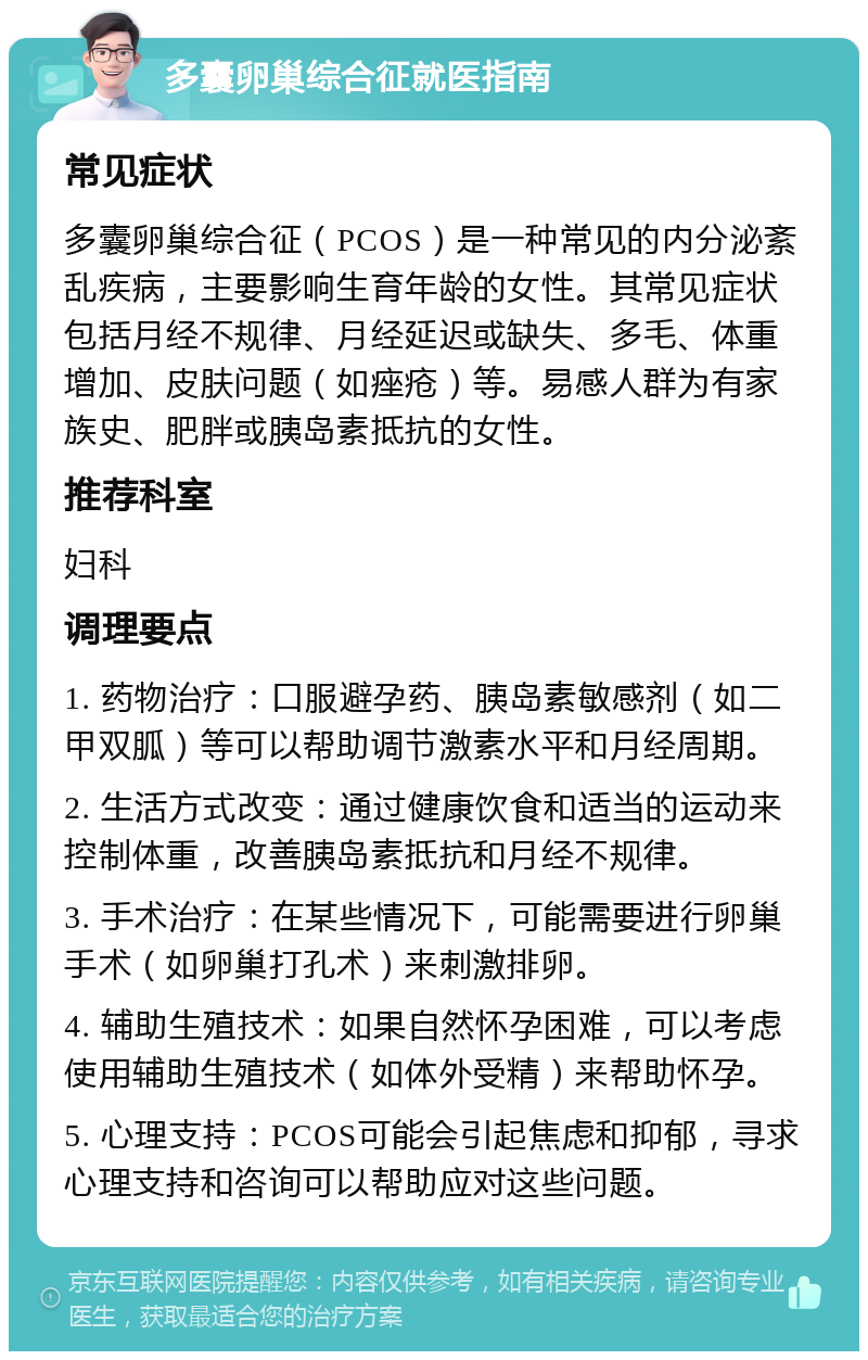 多囊卵巢综合征就医指南 常见症状 多囊卵巢综合征（PCOS）是一种常见的内分泌紊乱疾病，主要影响生育年龄的女性。其常见症状包括月经不规律、月经延迟或缺失、多毛、体重增加、皮肤问题（如痤疮）等。易感人群为有家族史、肥胖或胰岛素抵抗的女性。 推荐科室 妇科 调理要点 1. 药物治疗：口服避孕药、胰岛素敏感剂（如二甲双胍）等可以帮助调节激素水平和月经周期。 2. 生活方式改变：通过健康饮食和适当的运动来控制体重，改善胰岛素抵抗和月经不规律。 3. 手术治疗：在某些情况下，可能需要进行卵巢手术（如卵巢打孔术）来刺激排卵。 4. 辅助生殖技术：如果自然怀孕困难，可以考虑使用辅助生殖技术（如体外受精）来帮助怀孕。 5. 心理支持：PCOS可能会引起焦虑和抑郁，寻求心理支持和咨询可以帮助应对这些问题。