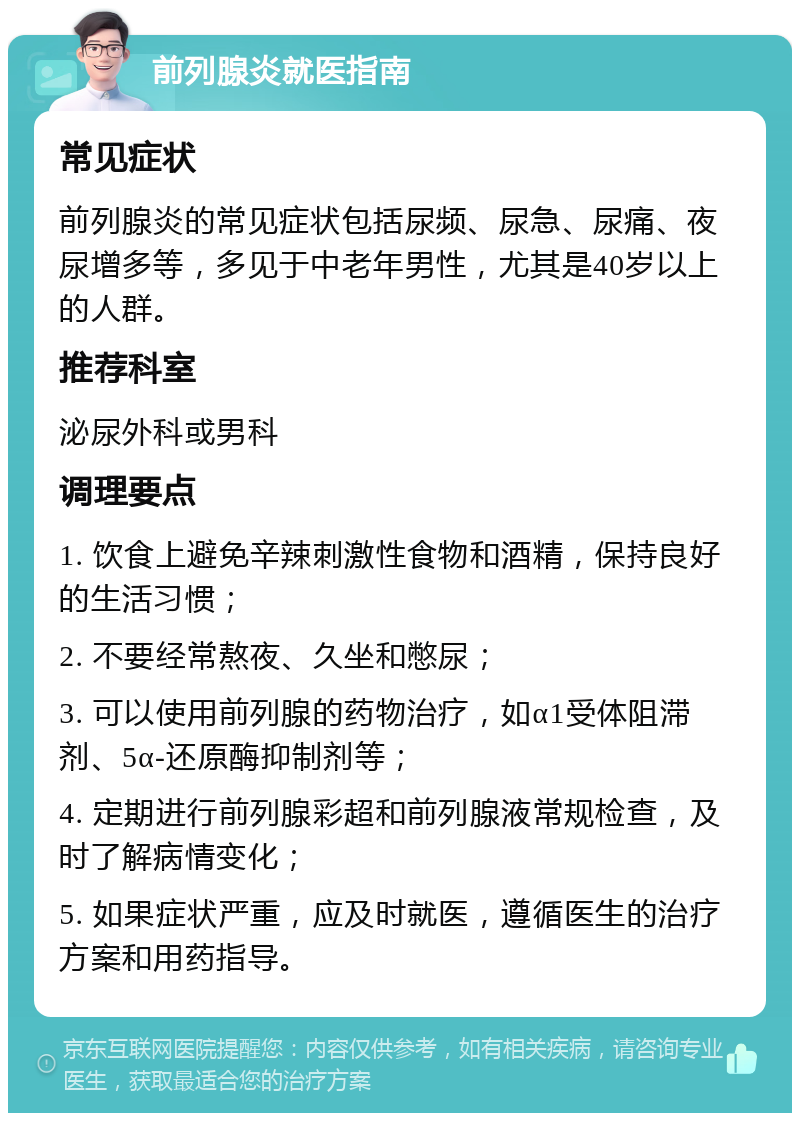 前列腺炎就医指南 常见症状 前列腺炎的常见症状包括尿频、尿急、尿痛、夜尿增多等，多见于中老年男性，尤其是40岁以上的人群。 推荐科室 泌尿外科或男科 调理要点 1. 饮食上避免辛辣刺激性食物和酒精，保持良好的生活习惯； 2. 不要经常熬夜、久坐和憋尿； 3. 可以使用前列腺的药物治疗，如α1受体阻滞剂、5α-还原酶抑制剂等； 4. 定期进行前列腺彩超和前列腺液常规检查，及时了解病情变化； 5. 如果症状严重，应及时就医，遵循医生的治疗方案和用药指导。