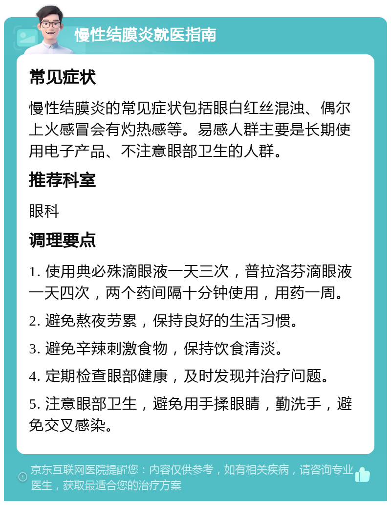 慢性结膜炎就医指南 常见症状 慢性结膜炎的常见症状包括眼白红丝混浊、偶尔上火感冒会有灼热感等。易感人群主要是长期使用电子产品、不注意眼部卫生的人群。 推荐科室 眼科 调理要点 1. 使用典必殊滴眼液一天三次，普拉洛芬滴眼液一天四次，两个药间隔十分钟使用，用药一周。 2. 避免熬夜劳累，保持良好的生活习惯。 3. 避免辛辣刺激食物，保持饮食清淡。 4. 定期检查眼部健康，及时发现并治疗问题。 5. 注意眼部卫生，避免用手揉眼睛，勤洗手，避免交叉感染。