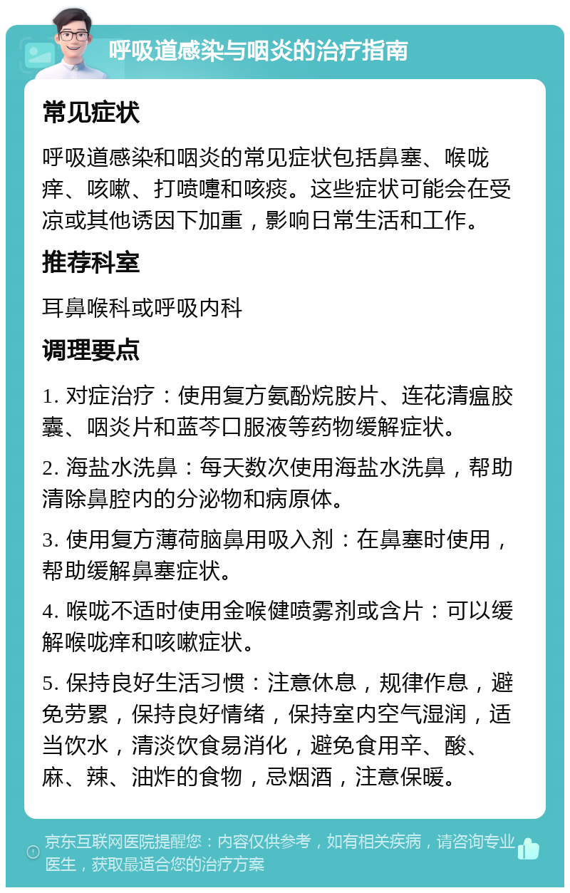 呼吸道感染与咽炎的治疗指南 常见症状 呼吸道感染和咽炎的常见症状包括鼻塞、喉咙痒、咳嗽、打喷嚏和咳痰。这些症状可能会在受凉或其他诱因下加重，影响日常生活和工作。 推荐科室 耳鼻喉科或呼吸内科 调理要点 1. 对症治疗：使用复方氨酚烷胺片、连花清瘟胶囊、咽炎片和蓝芩口服液等药物缓解症状。 2. 海盐水洗鼻：每天数次使用海盐水洗鼻，帮助清除鼻腔内的分泌物和病原体。 3. 使用复方薄荷脑鼻用吸入剂：在鼻塞时使用，帮助缓解鼻塞症状。 4. 喉咙不适时使用金喉健喷雾剂或含片：可以缓解喉咙痒和咳嗽症状。 5. 保持良好生活习惯：注意休息，规律作息，避免劳累，保持良好情绪，保持室内空气湿润，适当饮水，清淡饮食易消化，避免食用辛、酸、麻、辣、油炸的食物，忌烟酒，注意保暖。