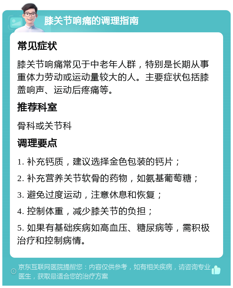 膝关节响痛的调理指南 常见症状 膝关节响痛常见于中老年人群，特别是长期从事重体力劳动或运动量较大的人。主要症状包括膝盖响声、运动后疼痛等。 推荐科室 骨科或关节科 调理要点 1. 补充钙质，建议选择金色包装的钙片； 2. 补充营养关节软骨的药物，如氨基葡萄糖； 3. 避免过度运动，注意休息和恢复； 4. 控制体重，减少膝关节的负担； 5. 如果有基础疾病如高血压、糖尿病等，需积极治疗和控制病情。