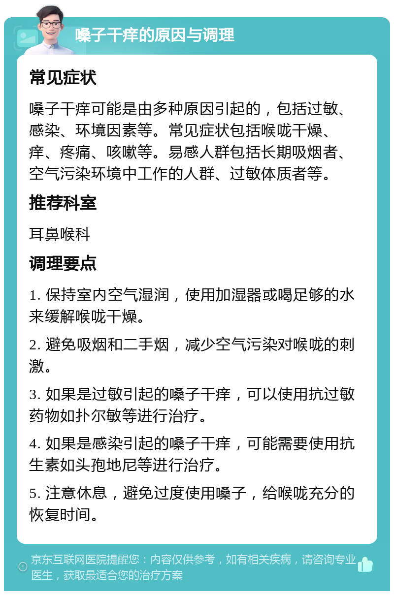 嗓子干痒的原因与调理 常见症状 嗓子干痒可能是由多种原因引起的，包括过敏、感染、环境因素等。常见症状包括喉咙干燥、痒、疼痛、咳嗽等。易感人群包括长期吸烟者、空气污染环境中工作的人群、过敏体质者等。 推荐科室 耳鼻喉科 调理要点 1. 保持室内空气湿润，使用加湿器或喝足够的水来缓解喉咙干燥。 2. 避免吸烟和二手烟，减少空气污染对喉咙的刺激。 3. 如果是过敏引起的嗓子干痒，可以使用抗过敏药物如扑尔敏等进行治疗。 4. 如果是感染引起的嗓子干痒，可能需要使用抗生素如头孢地尼等进行治疗。 5. 注意休息，避免过度使用嗓子，给喉咙充分的恢复时间。