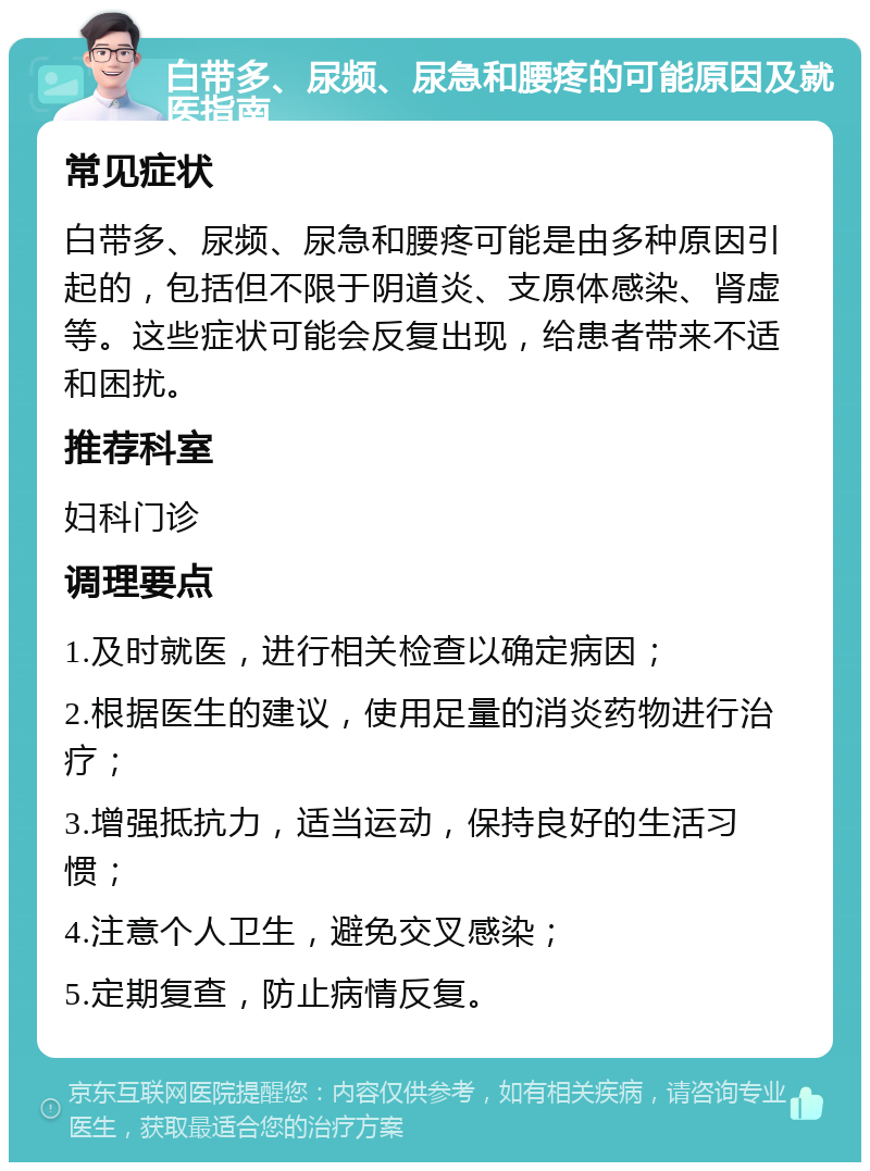 白带多、尿频、尿急和腰疼的可能原因及就医指南 常见症状 白带多、尿频、尿急和腰疼可能是由多种原因引起的，包括但不限于阴道炎、支原体感染、肾虚等。这些症状可能会反复出现，给患者带来不适和困扰。 推荐科室 妇科门诊 调理要点 1.及时就医，进行相关检查以确定病因； 2.根据医生的建议，使用足量的消炎药物进行治疗； 3.增强抵抗力，适当运动，保持良好的生活习惯； 4.注意个人卫生，避免交叉感染； 5.定期复查，防止病情反复。