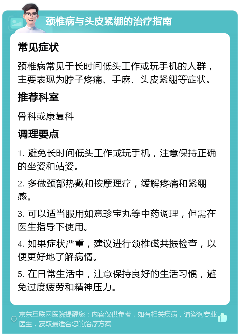 颈椎病与头皮紧绷的治疗指南 常见症状 颈椎病常见于长时间低头工作或玩手机的人群，主要表现为脖子疼痛、手麻、头皮紧绷等症状。 推荐科室 骨科或康复科 调理要点 1. 避免长时间低头工作或玩手机，注意保持正确的坐姿和站姿。 2. 多做颈部热敷和按摩理疗，缓解疼痛和紧绷感。 3. 可以适当服用如意珍宝丸等中药调理，但需在医生指导下使用。 4. 如果症状严重，建议进行颈椎磁共振检查，以便更好地了解病情。 5. 在日常生活中，注意保持良好的生活习惯，避免过度疲劳和精神压力。