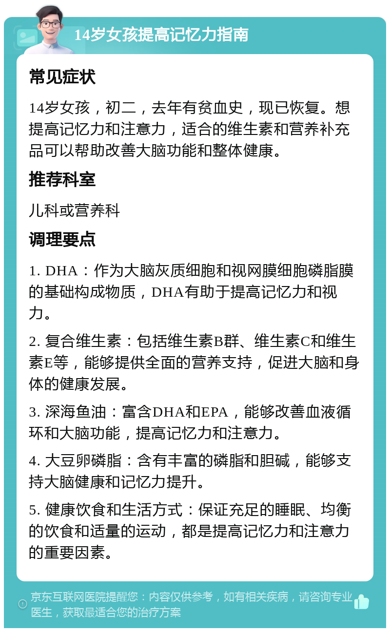 14岁女孩提高记忆力指南 常见症状 14岁女孩，初二，去年有贫血史，现已恢复。想提高记忆力和注意力，适合的维生素和营养补充品可以帮助改善大脑功能和整体健康。 推荐科室 儿科或营养科 调理要点 1. DHA：作为大脑灰质细胞和视网膜细胞磷脂膜的基础构成物质，DHA有助于提高记忆力和视力。 2. 复合维生素：包括维生素B群、维生素C和维生素E等，能够提供全面的营养支持，促进大脑和身体的健康发展。 3. 深海鱼油：富含DHA和EPA，能够改善血液循环和大脑功能，提高记忆力和注意力。 4. 大豆卵磷脂：含有丰富的磷脂和胆碱，能够支持大脑健康和记忆力提升。 5. 健康饮食和生活方式：保证充足的睡眠、均衡的饮食和适量的运动，都是提高记忆力和注意力的重要因素。