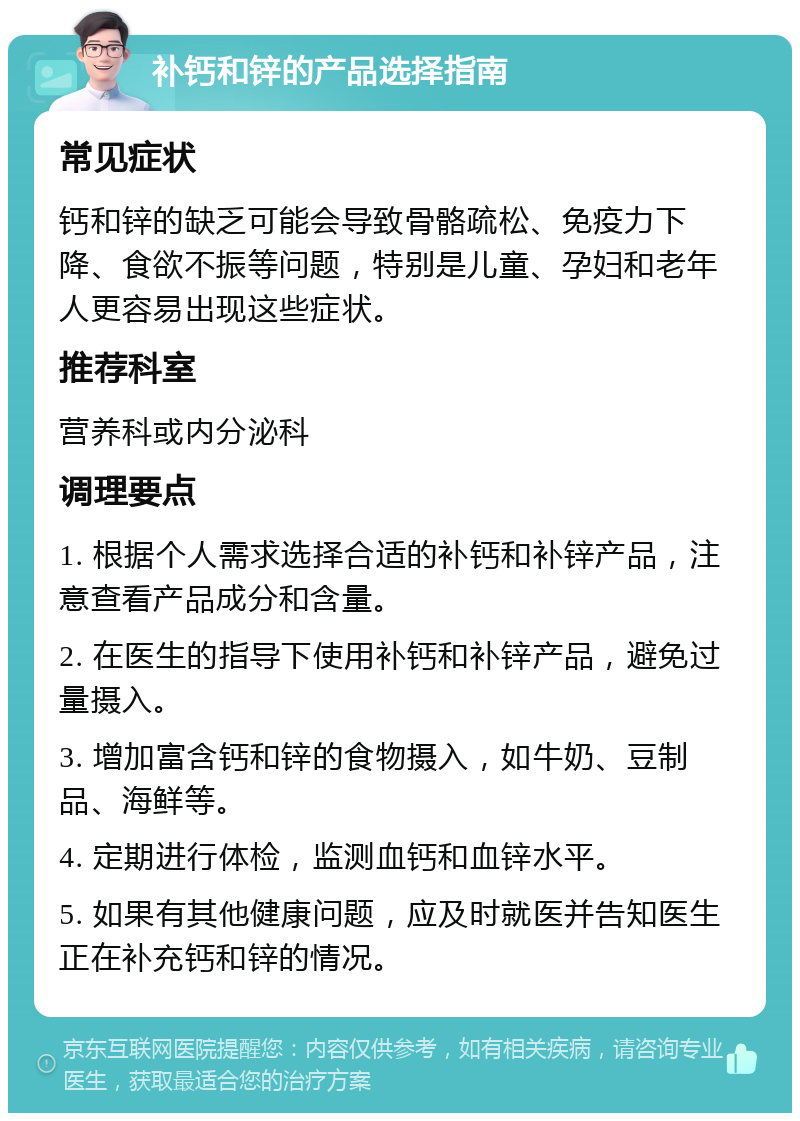 补钙和锌的产品选择指南 常见症状 钙和锌的缺乏可能会导致骨骼疏松、免疫力下降、食欲不振等问题，特别是儿童、孕妇和老年人更容易出现这些症状。 推荐科室 营养科或内分泌科 调理要点 1. 根据个人需求选择合适的补钙和补锌产品，注意查看产品成分和含量。 2. 在医生的指导下使用补钙和补锌产品，避免过量摄入。 3. 增加富含钙和锌的食物摄入，如牛奶、豆制品、海鲜等。 4. 定期进行体检，监测血钙和血锌水平。 5. 如果有其他健康问题，应及时就医并告知医生正在补充钙和锌的情况。