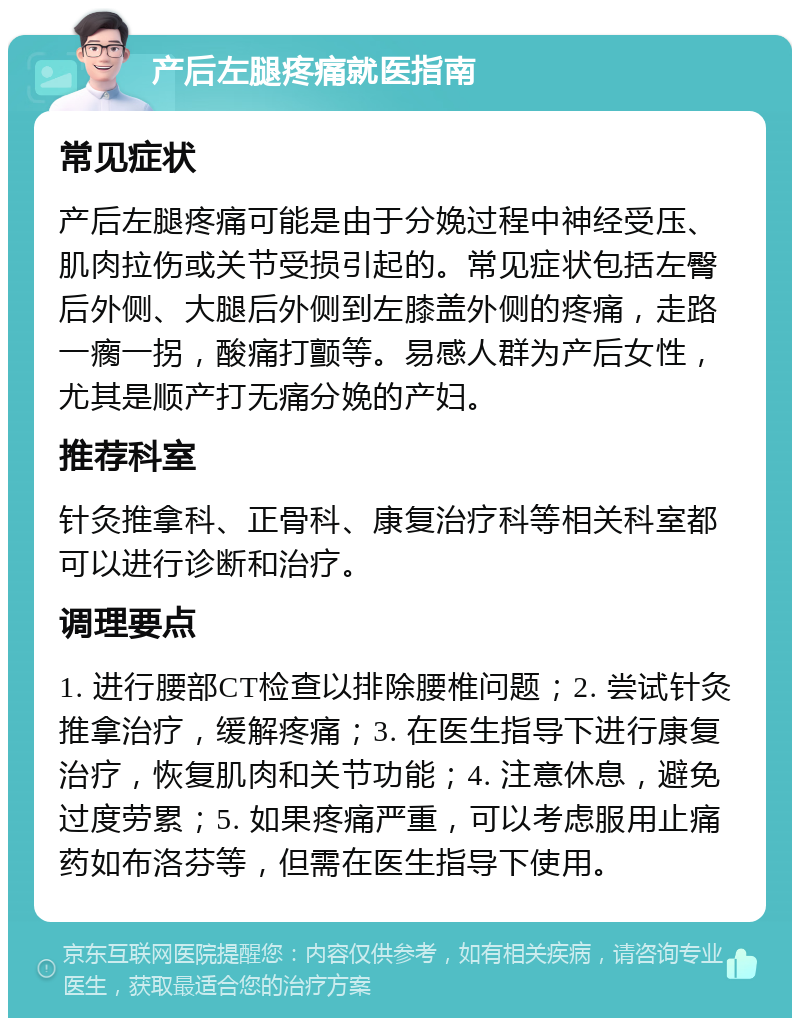 产后左腿疼痛就医指南 常见症状 产后左腿疼痛可能是由于分娩过程中神经受压、肌肉拉伤或关节受损引起的。常见症状包括左臀后外侧、大腿后外侧到左膝盖外侧的疼痛，走路一瘸一拐，酸痛打颤等。易感人群为产后女性，尤其是顺产打无痛分娩的产妇。 推荐科室 针灸推拿科、正骨科、康复治疗科等相关科室都可以进行诊断和治疗。 调理要点 1. 进行腰部CT检查以排除腰椎问题；2. 尝试针灸推拿治疗，缓解疼痛；3. 在医生指导下进行康复治疗，恢复肌肉和关节功能；4. 注意休息，避免过度劳累；5. 如果疼痛严重，可以考虑服用止痛药如布洛芬等，但需在医生指导下使用。