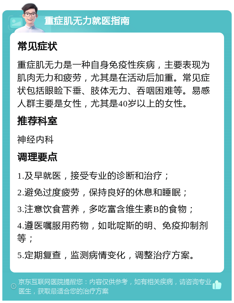 重症肌无力就医指南 常见症状 重症肌无力是一种自身免疫性疾病，主要表现为肌肉无力和疲劳，尤其是在活动后加重。常见症状包括眼睑下垂、肢体无力、吞咽困难等。易感人群主要是女性，尤其是40岁以上的女性。 推荐科室 神经内科 调理要点 1.及早就医，接受专业的诊断和治疗； 2.避免过度疲劳，保持良好的休息和睡眠； 3.注意饮食营养，多吃富含维生素B的食物； 4.遵医嘱服用药物，如吡啶斯的明、免疫抑制剂等； 5.定期复查，监测病情变化，调整治疗方案。