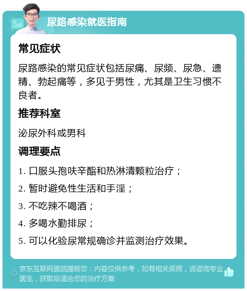 尿路感染就医指南 常见症状 尿路感染的常见症状包括尿痛、尿频、尿急、遗精、勃起痛等，多见于男性，尤其是卫生习惯不良者。 推荐科室 泌尿外科或男科 调理要点 1. 口服头孢呋辛酯和热淋清颗粒治疗； 2. 暂时避免性生活和手淫； 3. 不吃辣不喝酒； 4. 多喝水勤排尿； 5. 可以化验尿常规确诊并监测治疗效果。