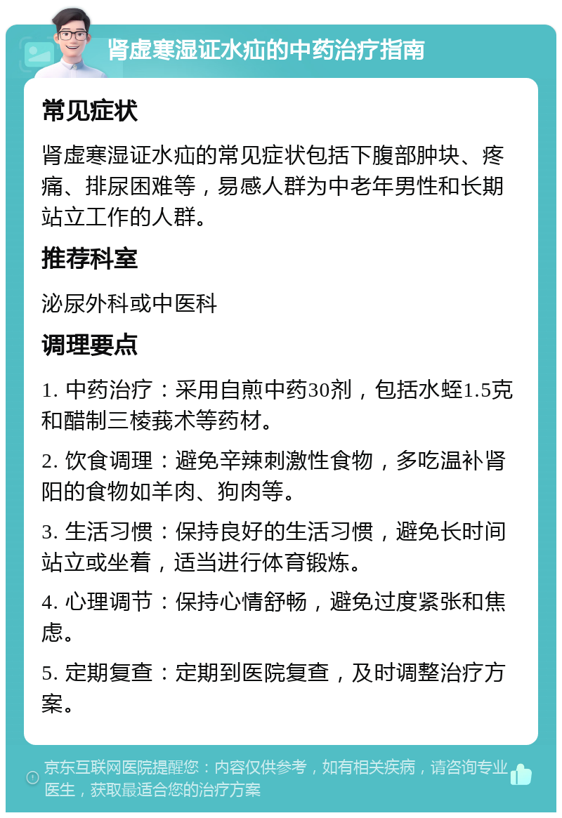 肾虚寒湿证水疝的中药治疗指南 常见症状 肾虚寒湿证水疝的常见症状包括下腹部肿块、疼痛、排尿困难等，易感人群为中老年男性和长期站立工作的人群。 推荐科室 泌尿外科或中医科 调理要点 1. 中药治疗：采用自煎中药30剂，包括水蛭1.5克和醋制三棱莪术等药材。 2. 饮食调理：避免辛辣刺激性食物，多吃温补肾阳的食物如羊肉、狗肉等。 3. 生活习惯：保持良好的生活习惯，避免长时间站立或坐着，适当进行体育锻炼。 4. 心理调节：保持心情舒畅，避免过度紧张和焦虑。 5. 定期复查：定期到医院复查，及时调整治疗方案。